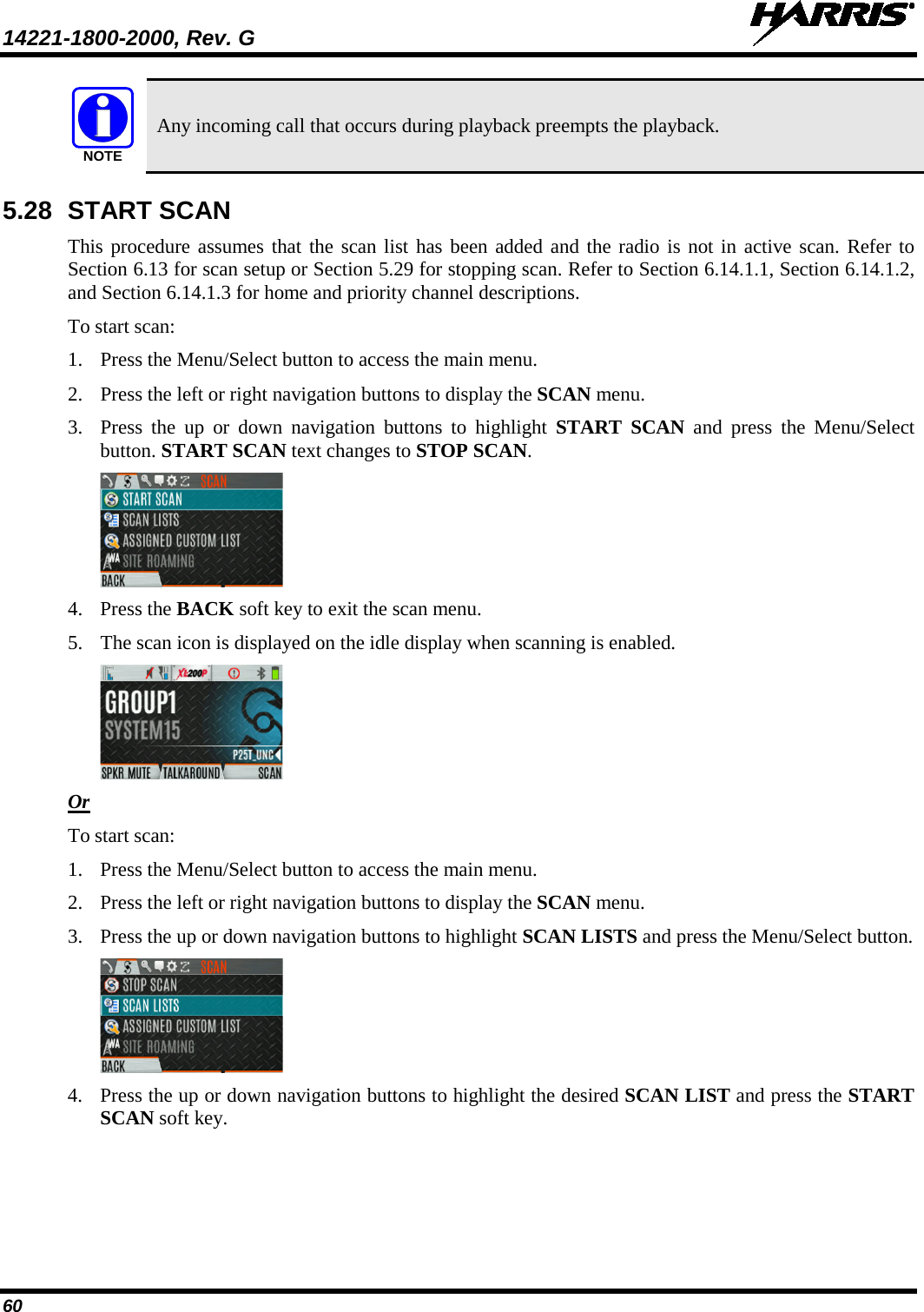 14221-1800-2000, Rev. G   60  Any incoming call that occurs during playback preempts the playback. 5.28 START SCAN This procedure assumes that the scan list has been added and the radio is not in active scan. Refer to Section 6.13 for scan setup or Section 5.29 for stopping scan. Refer to Section 6.14.1.1, Section 6.14.1.2, and Section 6.14.1.3 for home and priority channel descriptions. To start scan: 1. Press the Menu/Select button to access the main menu. 2. Press the left or right navigation buttons to display the SCAN menu. 3. Press  the up or down navigation buttons  to highlight START SCAN and press the Menu/Select button. START SCAN text changes to STOP SCAN.  4. Press the BACK soft key to exit the scan menu. 5. The scan icon is displayed on the idle display when scanning is enabled.  Or To start scan: 1. Press the Menu/Select button to access the main menu. 2. Press the left or right navigation buttons to display the SCAN menu. 3. Press the up or down navigation buttons to highlight SCAN LISTS and press the Menu/Select button.  4. Press the up or down navigation buttons to highlight the desired SCAN LIST and press the START SCAN soft key. NOTE