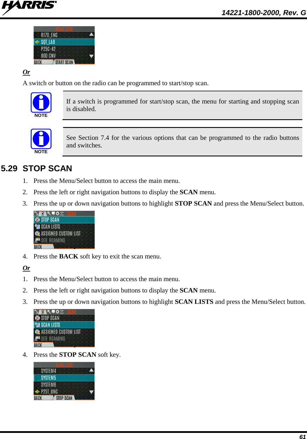  14221-1800-2000, Rev. G 61  Or A switch or button on the radio can be programmed to start/stop scan.   If a switch is programmed for start/stop scan, the menu for starting and stopping scan is disabled.   See Section 7.4 for the various options that can be programmed to the radio buttons and switches. 5.29 STOP SCAN 1. Press the Menu/Select button to access the main menu. 2. Press the left or right navigation buttons to display the SCAN menu. 3. Press the up or down navigation buttons to highlight STOP SCAN and press the Menu/Select button.  4. Press the BACK soft key to exit the scan menu. Or 1. Press the Menu/Select button to access the main menu. 2. Press the left or right navigation buttons to display the SCAN menu. 3. Press the up or down navigation buttons to highlight SCAN LISTS and press the Menu/Select button.  4. Press the STOP SCAN soft key.  NOTENOTE