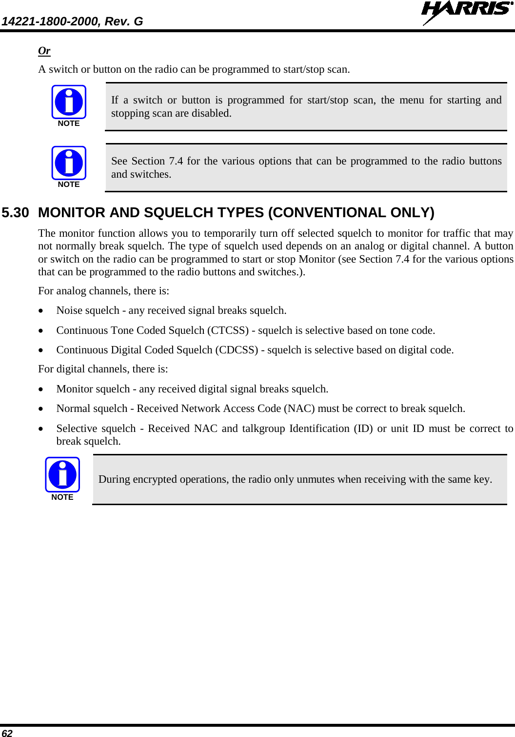 14221-1800-2000, Rev. G   62 Or A switch or button on the radio can be programmed to start/stop scan.   If  a  switch or button is programmed for start/stop scan, the menu for starting and stopping scan are disabled.   See Section 7.4 for the various options that can be programmed to the radio buttons and switches. 5.30 MONITOR AND SQUELCH TYPES (CONVENTIONAL ONLY) The monitor function allows you to temporarily turn off selected squelch to monitor for traffic that may not normally break squelch. The type of squelch used depends on an analog or digital channel. A button or switch on the radio can be programmed to start or stop Monitor (see Section 7.4 for the various options that can be programmed to the radio buttons and switches.). For analog channels, there is: • Noise squelch - any received signal breaks squelch. • Continuous Tone Coded Squelch (CTCSS) - squelch is selective based on tone code. • Continuous Digital Coded Squelch (CDCSS) - squelch is selective based on digital code. For digital channels, there is: • Monitor squelch - any received digital signal breaks squelch. • Normal squelch - Received Network Access Code (NAC) must be correct to break squelch. • Selective squelch - Received NAC and talkgroup Identification (ID) or unit ID must be correct to break squelch.  During encrypted operations, the radio only unmutes when receiving with the same key. NOTENOTENOTE