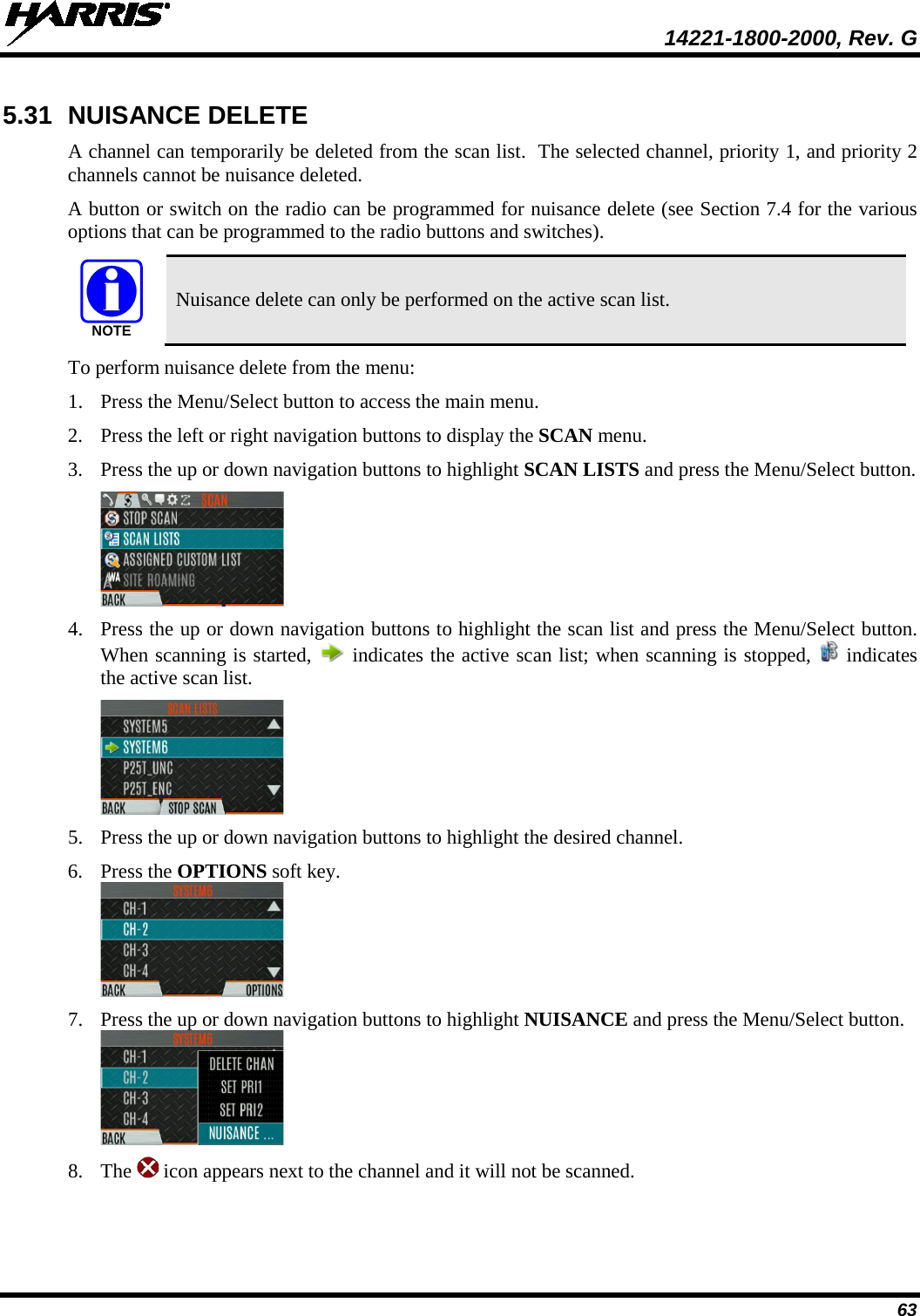  14221-1800-2000, Rev. G 63 5.31 NUISANCE DELETE A channel can temporarily be deleted from the scan list.  The selected channel, priority 1, and priority 2 channels cannot be nuisance deleted.  A button or switch on the radio can be programmed for nuisance delete (see Section 7.4 for the various options that can be programmed to the radio buttons and switches).  Nuisance delete can only be performed on the active scan list. To perform nuisance delete from the menu: 1. Press the Menu/Select button to access the main menu. 2. Press the left or right navigation buttons to display the SCAN menu. 3. Press the up or down navigation buttons to highlight SCAN LISTS and press the Menu/Select button.  4. Press the up or down navigation buttons to highlight the scan list and press the Menu/Select button. When scanning is started,   indicates the active scan list; when scanning is stopped,   indicates the active scan list.  5. Press the up or down navigation buttons to highlight the desired channel.  6. Press the OPTIONS soft key.   7. Press the up or down navigation buttons to highlight NUISANCE and press the Menu/Select button.  8. The   icon appears next to the channel and it will not be scanned. NOTE