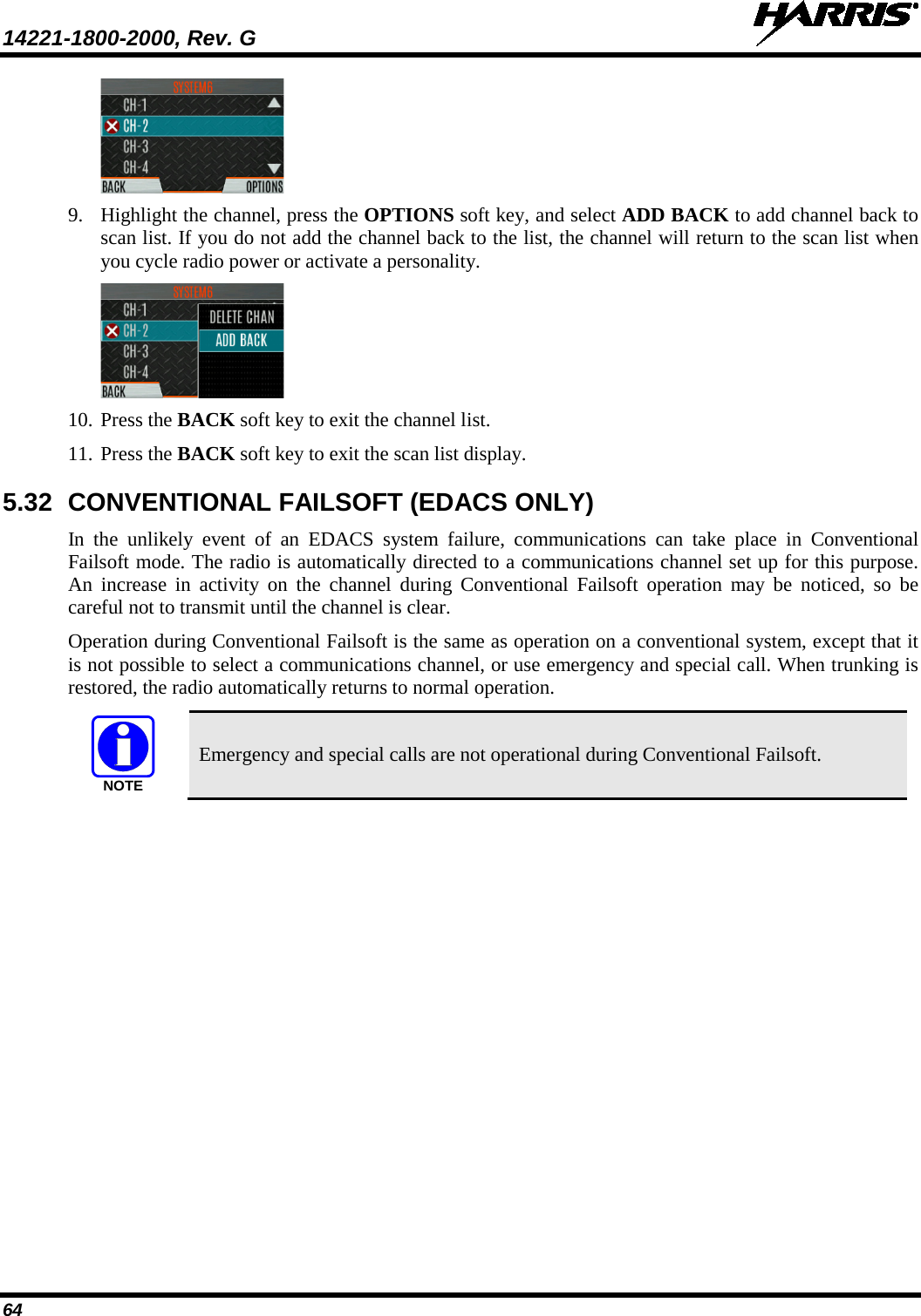 14221-1800-2000, Rev. G   64  9. Highlight the channel, press the OPTIONS soft key, and select ADD BACK to add channel back to scan list. If you do not add the channel back to the list, the channel will return to the scan list when you cycle radio power or activate a personality.  10. Press the BACK soft key to exit the channel list.  11. Press the BACK soft key to exit the scan list display.  5.32 CONVENTIONAL FAILSOFT (EDACS ONLY) In the unlikely event of an EDACS system failure, communications can take place in Conventional Failsoft mode. The radio is automatically directed to a communications channel set up for this purpose. An increase in activity on the channel during Conventional Failsoft operation may be noticed, so be careful not to transmit until the channel is clear. Operation during Conventional Failsoft is the same as operation on a conventional system, except that it is not possible to select a communications channel, or use emergency and special call. When trunking is restored, the radio automatically returns to normal operation.  Emergency and special calls are not operational during Conventional Failsoft.  NOTE