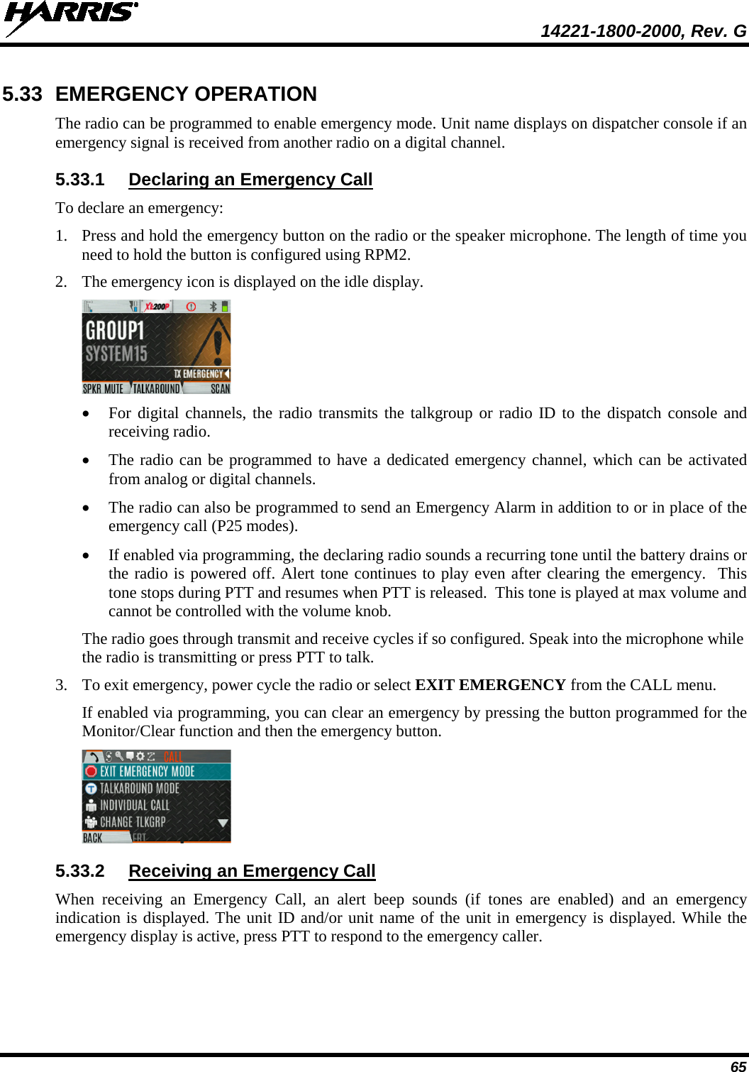  14221-1800-2000, Rev. G 65 5.33 EMERGENCY OPERATION The radio can be programmed to enable emergency mode. Unit name displays on dispatcher console if an emergency signal is received from another radio on a digital channel. 5.33.1 Declaring an Emergency Call To declare an emergency: 1. Press and hold the emergency button on the radio or the speaker microphone. The length of time you need to hold the button is configured using RPM2. 2. The emergency icon is displayed on the idle display.  • For digital channels, the radio transmits the talkgroup or radio ID to the dispatch console and receiving radio.  • The radio can be programmed to have a dedicated emergency channel, which can be activated from analog or digital channels. • The radio can also be programmed to send an Emergency Alarm in addition to or in place of the emergency call (P25 modes). • If enabled via programming, the declaring radio sounds a recurring tone until the battery drains or the radio is powered off. Alert tone continues to play even after clearing the emergency.  This tone stops during PTT and resumes when PTT is released.  This tone is played at max volume and cannot be controlled with the volume knob. The radio goes through transmit and receive cycles if so configured. Speak into the microphone while the radio is transmitting or press PTT to talk. 3. To exit emergency, power cycle the radio or select EXIT EMERGENCY from the CALL menu. If enabled via programming, you can clear an emergency by pressing the button programmed for the Monitor/Clear function and then the emergency button.  5.33.2 Receiving an Emergency Call When receiving an Emergency Call, an alert beep sounds  (if tones are enabled) and an emergency indication is displayed. The unit ID and/or unit name of the unit in emergency is displayed. While the emergency display is active, press PTT to respond to the emergency caller. 