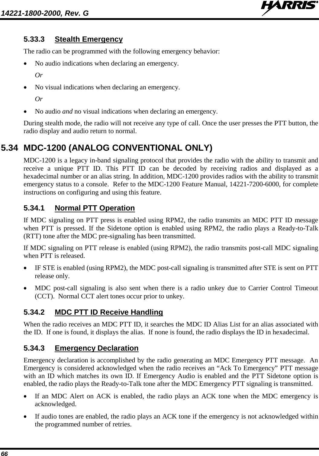 14221-1800-2000, Rev. G   66 5.33.3 Stealth Emergency The radio can be programmed with the following emergency behavior: • No audio indications when declaring an emergency. Or • No visual indications when declaring an emergency. Or • No audio and no visual indications when declaring an emergency. During stealth mode, the radio will not receive any type of call. Once the user presses the PTT button, the radio display and audio return to normal. 5.34 MDC-1200 (ANALOG CONVENTIONAL ONLY) MDC-1200 is a legacy in-band signaling protocol that provides the radio with the ability to transmit and receive  a unique PTT ID. This PTT ID can be decoded by receiving radios and displayed as a hexadecimal number or an alias string. In addition, MDC-1200 provides radios with the ability to transmit emergency status to a console.  Refer to the MDC-1200 Feature Manual, 14221-7200-6000, for complete instructions on configuring and using this feature. 5.34.1 Normal PTT Operation If MDC signaling on PTT press is enabled using RPM2, the radio transmits an MDC PTT ID message when PTT is pressed. If the Sidetone option is enabled using RPM2, the radio plays a Ready-to-Talk (RTT) tone after the MDC pre-signaling has been transmitted. If MDC signaling on PTT release is enabled (using RPM2), the radio transmits post-call MDC signaling when PTT is released. • IF STE is enabled (using RPM2), the MDC post-call signaling is transmitted after STE is sent on PTT release only. • MDC post-call signaling is also sent when there is a radio unkey due to Carrier Control Timeout (CCT).  Normal CCT alert tones occur prior to unkey. 5.34.2 MDC PTT ID Receive Handling When the radio receives an MDC PTT ID, it searches the MDC ID Alias List for an alias associated with the ID.  If one is found, it displays the alias.  If none is found, the radio displays the ID in hexadecimal. 5.34.3 Emergency Declaration Emergency declaration is accomplished by the radio generating an MDC Emergency PTT message.  An Emergency is considered acknowledged when the radio receives an “Ack To Emergency” PTT message with an ID which matches its own ID. If Emergency Audio is enabled and the PTT Sidetone option is enabled, the radio plays the Ready-to-Talk tone after the MDC Emergency PTT signaling is transmitted. • If an MDC Alert on ACK is enabled, the radio plays an ACK tone when the MDC emergency is acknowledged. • If audio tones are enabled, the radio plays an ACK tone if the emergency is not acknowledged within the programmed number of retries. 