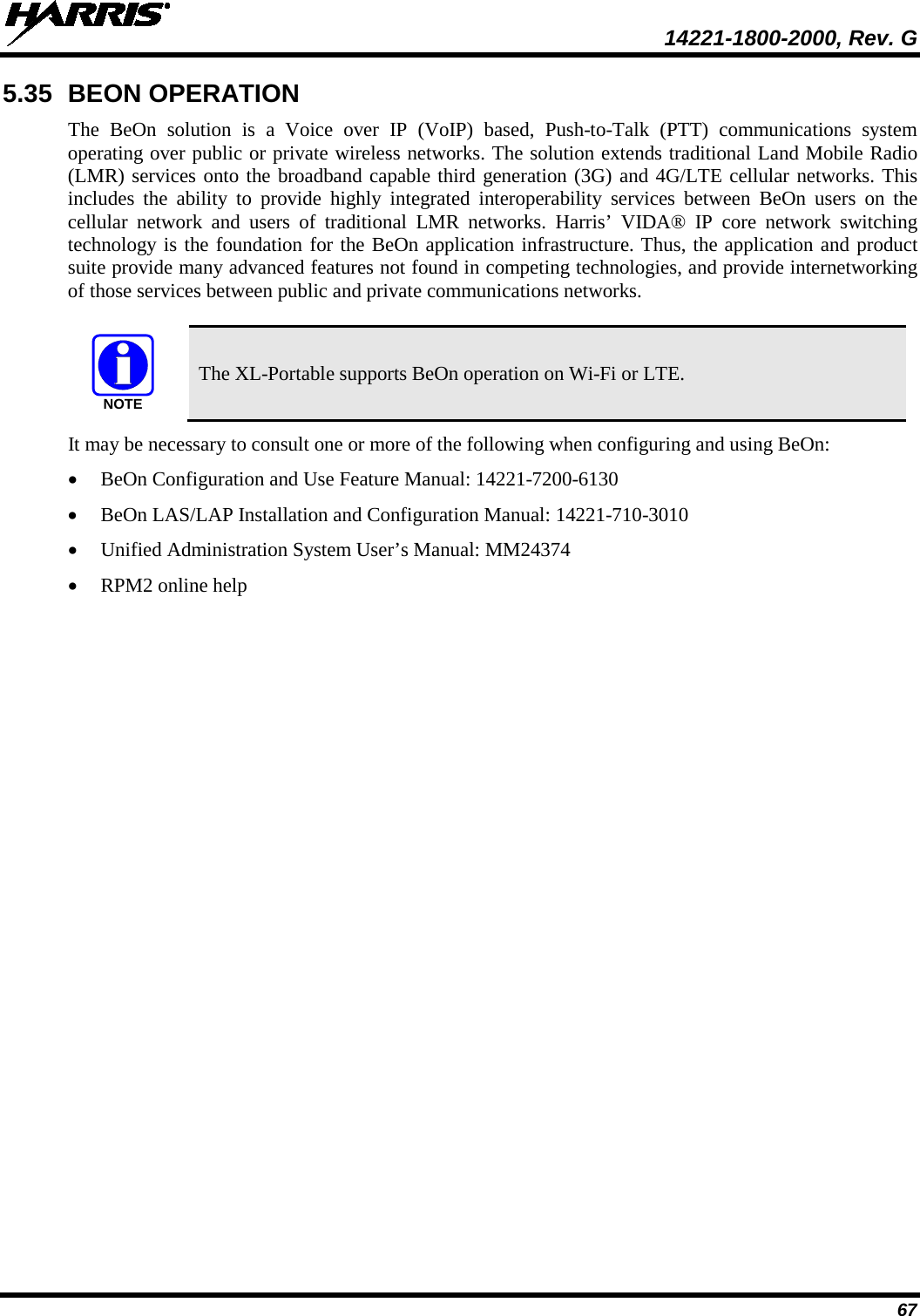  14221-1800-2000, Rev. G 67 5.35 BEON OPERATION The BeOn solution is a Voice over IP (VoIP) based, Push-to-Talk (PTT) communications system operating over public or private wireless networks. The solution extends traditional Land Mobile Radio (LMR) services onto the broadband capable third generation (3G) and 4G/LTE cellular networks. This includes the ability to provide highly integrated interoperability services between BeOn users on the cellular network and users of traditional LMR networks. Harris’ VIDA® IP core network switching technology is the foundation for the BeOn application infrastructure. Thus, the application and product suite provide many advanced features not found in competing technologies, and provide internetworking of those services between public and private communications networks.    The XL-Portable supports BeOn operation on Wi-Fi or LTE. It may be necessary to consult one or more of the following when configuring and using BeOn: • BeOn Configuration and Use Feature Manual: 14221-7200-6130 • BeOn LAS/LAP Installation and Configuration Manual: 14221-710-3010 • Unified Administration System User’s Manual: MM24374 • RPM2 online help NOTE