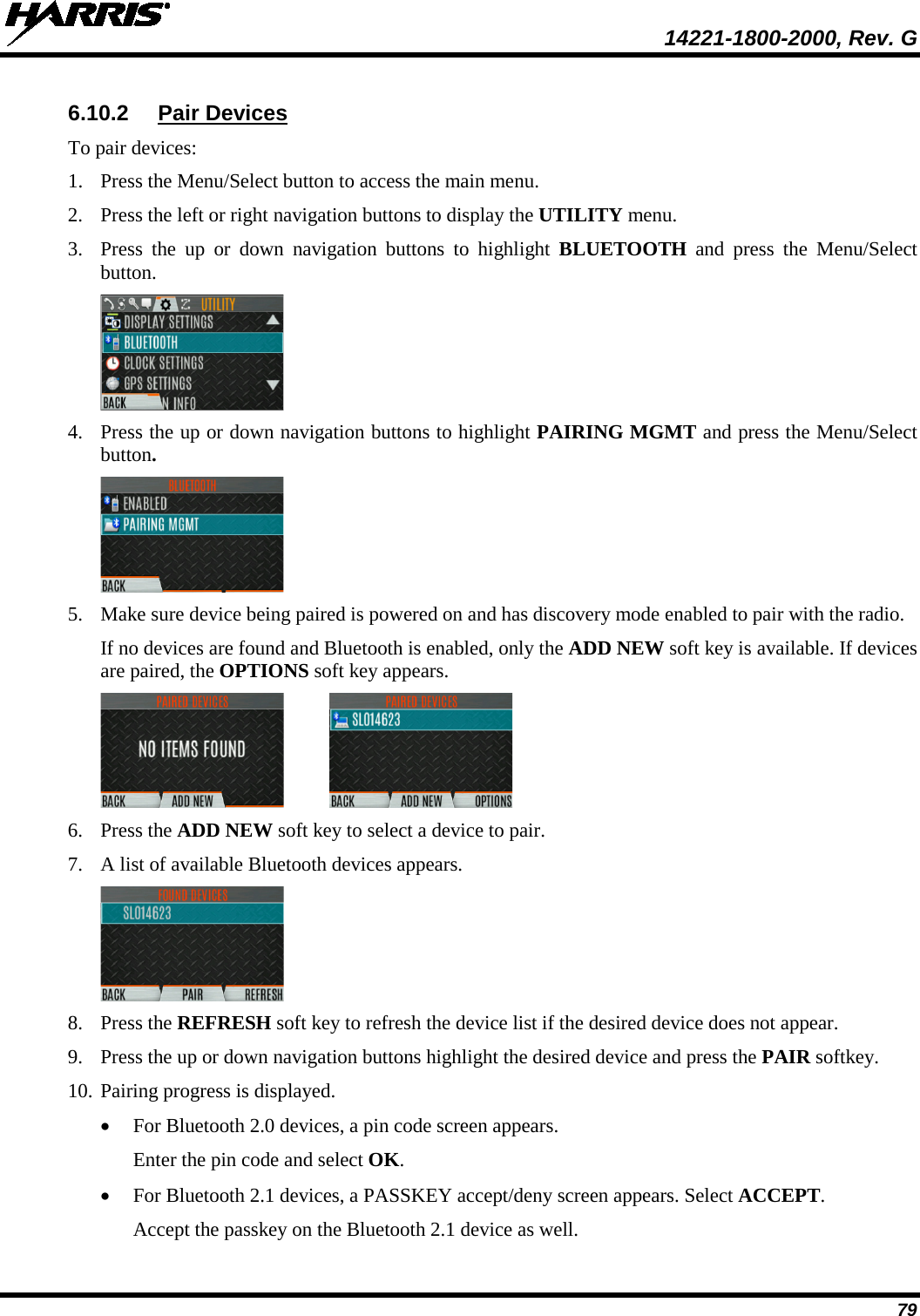  14221-1800-2000, Rev. G 79 6.10.2 Pair Devices To pair devices: 1. Press the Menu/Select button to access the main menu. 2. Press the left or right navigation buttons to display the UTILITY menu. 3. Press  the up or down navigation buttons to highlight BLUETOOTH and press the Menu/Select button.  4. Press the up or down navigation buttons to highlight PAIRING MGMT and press the Menu/Select button.   5. Make sure device being paired is powered on and has discovery mode enabled to pair with the radio. If no devices are found and Bluetooth is enabled, only the ADD NEW soft key is available. If devices are paired, the OPTIONS soft key appears.    6. Press the ADD NEW soft key to select a device to pair.   7. A list of available Bluetooth devices appears.  8. Press the REFRESH soft key to refresh the device list if the desired device does not appear. 9. Press the up or down navigation buttons highlight the desired device and press the PAIR softkey. 10. Pairing progress is displayed. • For Bluetooth 2.0 devices, a pin code screen appears. Enter the pin code and select OK.  • For Bluetooth 2.1 devices, a PASSKEY accept/deny screen appears. Select ACCEPT.  Accept the passkey on the Bluetooth 2.1 device as well. 