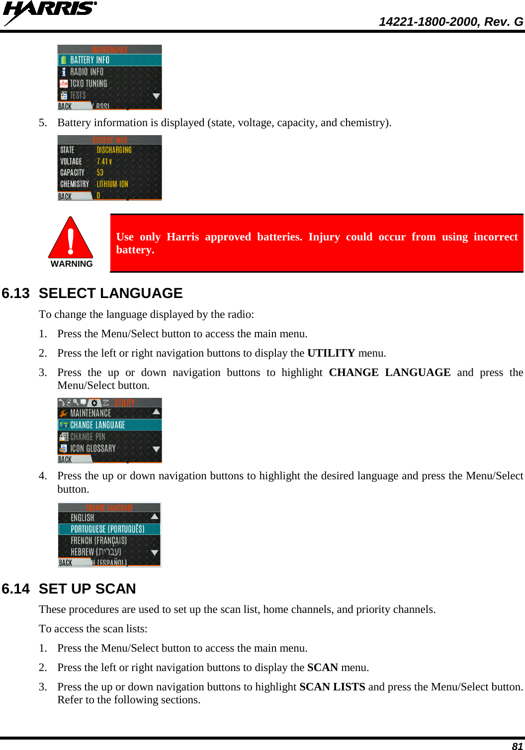  14221-1800-2000, Rev. G 81  5. Battery information is displayed (state, voltage, capacity, and chemistry).    Use only Harris approved batteries. Injury could occur from using incorrect battery. 6.13  SELECT LANGUAGE To change the language displayed by the radio: 1. Press the Menu/Select button to access the main menu. 2. Press the left or right navigation buttons to display the UTILITY menu. 3. Press the up or down navigation buttons to highlight CHANGE  LANGUAGE  and press the Menu/Select button.  4. Press the up or down navigation buttons to highlight the desired language and press the Menu/Select button.  6.14 SET UP SCAN These procedures are used to set up the scan list, home channels, and priority channels.  To access the scan lists: 1. Press the Menu/Select button to access the main menu. 2. Press the left or right navigation buttons to display the SCAN menu. 3. Press the up or down navigation buttons to highlight SCAN LISTS and press the Menu/Select button. Refer to the following sections. WARNING