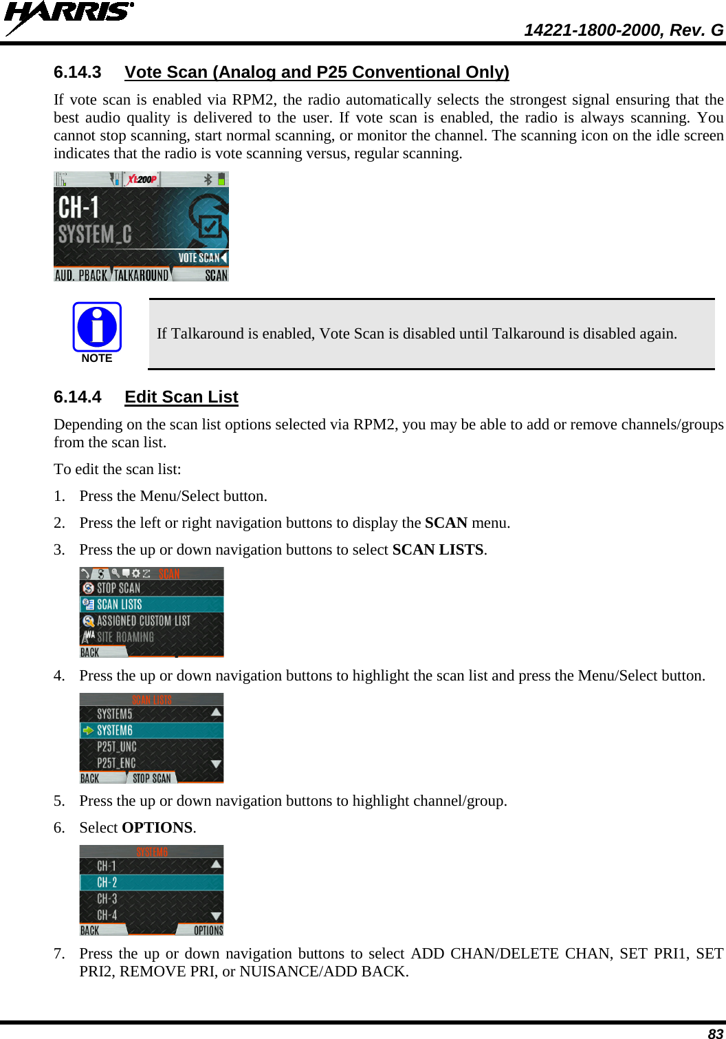  14221-1800-2000, Rev. G 83 6.14.3 Vote Scan (Analog and P25 Conventional Only) If vote scan is enabled via RPM2, the radio automatically selects the strongest signal ensuring that the best audio quality is delivered to the user. If vote scan is enabled, the radio is always scanning. You cannot stop scanning, start normal scanning, or monitor the channel. The scanning icon on the idle screen indicates that the radio is vote scanning versus, regular scanning.    If Talkaround is enabled, Vote Scan is disabled until Talkaround is disabled again. 6.14.4 Edit Scan List Depending on the scan list options selected via RPM2, you may be able to add or remove channels/groups from the scan list.  To edit the scan list: 1. Press the Menu/Select button. 2. Press the left or right navigation buttons to display the SCAN menu. 3. Press the up or down navigation buttons to select SCAN LISTS.  4. Press the up or down navigation buttons to highlight the scan list and press the Menu/Select button.   5. Press the up or down navigation buttons to highlight channel/group.  6. Select OPTIONS.   7. Press the up or down navigation buttons to select ADD CHAN/DELETE CHAN, SET PRI1, SET PRI2, REMOVE PRI, or NUISANCE/ADD BACK. NOTE