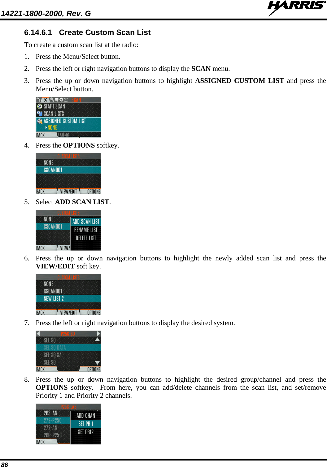 14221-1800-2000, Rev. G   86 6.14.6.1 Create Custom Scan List To create a custom scan list at the radio: 1. Press the Menu/Select button. 2. Press the left or right navigation buttons to display the SCAN menu. 3. Press the up or down navigation buttons to highlight ASSIGNED CUSTOM LIST and press the Menu/Select button.  4. Press the OPTIONS softkey.  5. Select ADD SCAN LIST.  6. Press  the up or down navigation buttons to highlight the newly added scan list and press the VIEW/EDIT soft key.  7. Press the left or right navigation buttons to display the desired system.  8. Press  the up or down navigation buttons to highlight the desired group/channel and press the OPTIONS softkey.  From here, you can add/delete channels from the scan list, and set/remove Priority 1 and Priority 2 channels.  