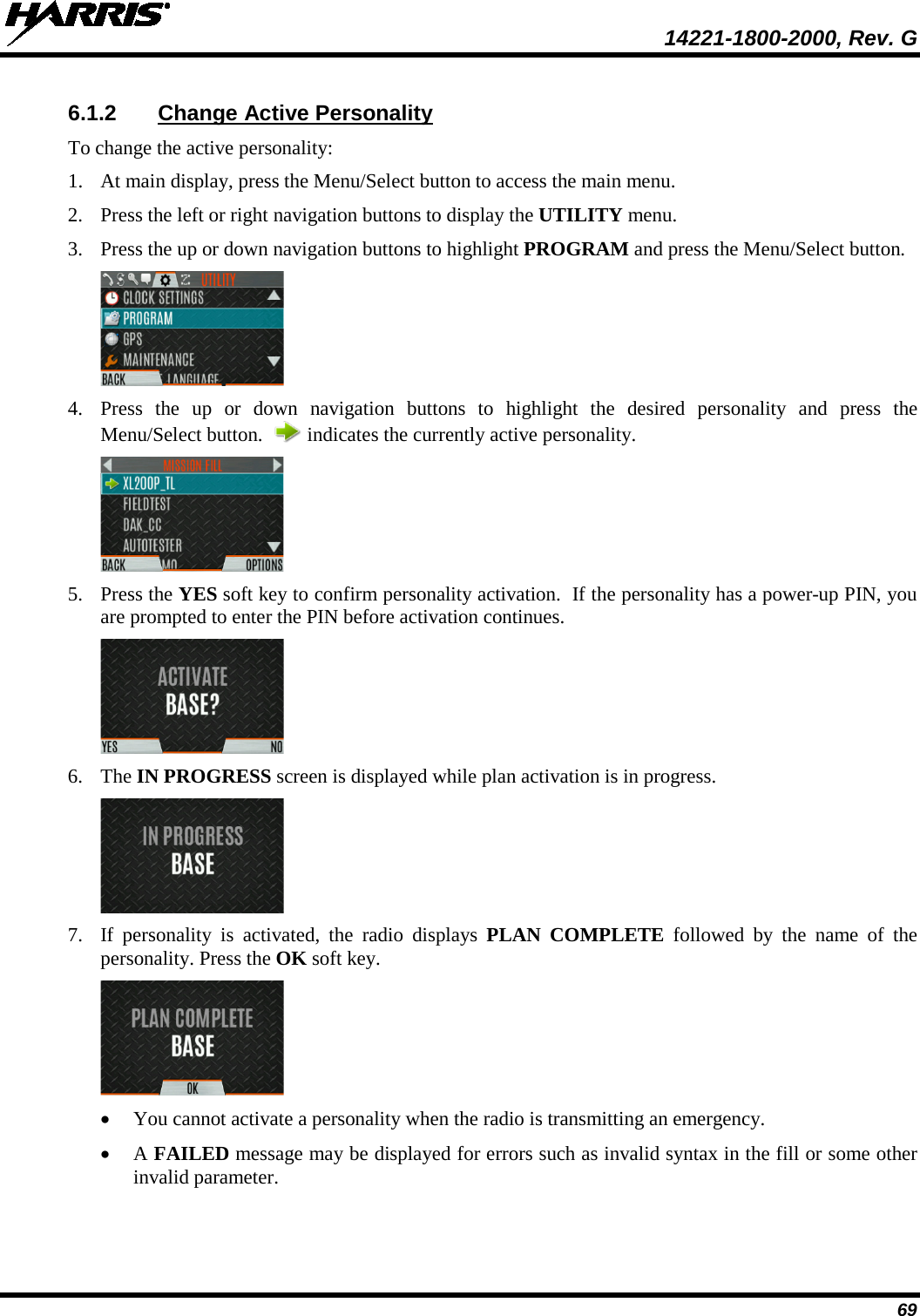  14221-1800-2000, Rev. G 69 6.1.2 Change Active Personality To change the active personality: 1. At main display, press the Menu/Select button to access the main menu. 2. Press the left or right navigation buttons to display the UTILITY menu. 3. Press the up or down navigation buttons to highlight PROGRAM and press the Menu/Select button.   4. Press  the up or down navigation buttons to highlight the desired personality and press the Menu/Select button.    indicates the currently active personality.  5. Press the YES soft key to confirm personality activation.  If the personality has a power-up PIN, you are prompted to enter the PIN before activation continues.  6. The IN PROGRESS screen is displayed while plan activation is in progress.  7. If  personality  is activated, the  radio displays PLAN COMPLETE  followed by the  name of the personality. Press the OK soft key.  • You cannot activate a personality when the radio is transmitting an emergency. • A FAILED message may be displayed for errors such as invalid syntax in the fill or some other invalid parameter.  