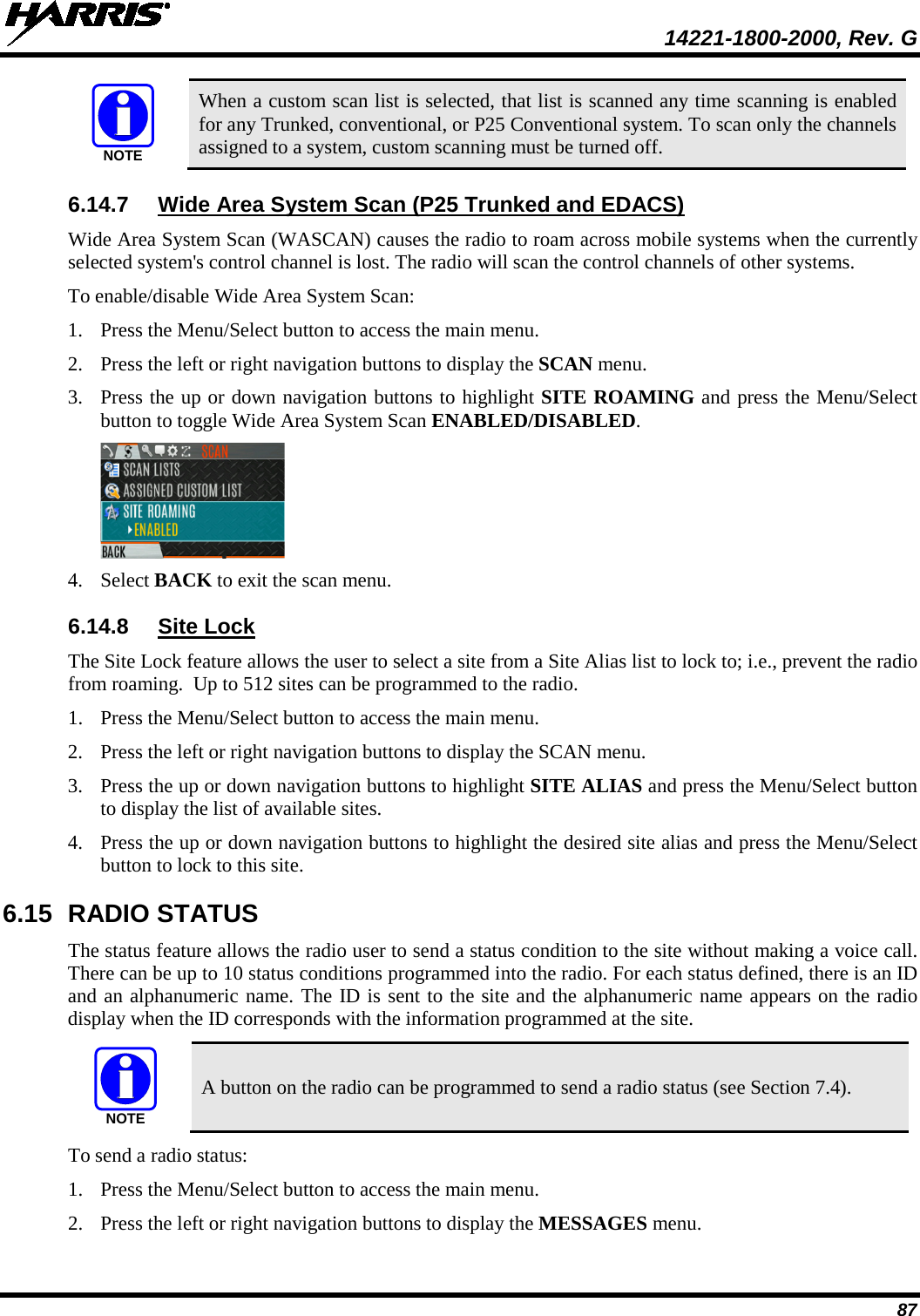  14221-1800-2000, Rev. G 87  When a custom scan list is selected, that list is scanned any time scanning is enabled for any Trunked, conventional, or P25 Conventional system. To scan only the channels assigned to a system, custom scanning must be turned off. 6.14.7 Wide Area System Scan (P25 Trunked and EDACS) Wide Area System Scan (WASCAN) causes the radio to roam across mobile systems when the currently selected system&apos;s control channel is lost. The radio will scan the control channels of other systems. To enable/disable Wide Area System Scan: 1. Press the Menu/Select button to access the main menu. 2. Press the left or right navigation buttons to display the SCAN menu. 3. Press the up or down navigation buttons to highlight SITE ROAMING and press the Menu/Select button to toggle Wide Area System Scan ENABLED/DISABLED.  4. Select BACK to exit the scan menu. 6.14.8 Site Lock The Site Lock feature allows the user to select a site from a Site Alias list to lock to; i.e., prevent the radio from roaming.  Up to 512 sites can be programmed to the radio. 1. Press the Menu/Select button to access the main menu. 2. Press the left or right navigation buttons to display the SCAN menu. 3. Press the up or down navigation buttons to highlight SITE ALIAS and press the Menu/Select button to display the list of available sites. 4. Press the up or down navigation buttons to highlight the desired site alias and press the Menu/Select button to lock to this site. 6.15 RADIO STATUS The status feature allows the radio user to send a status condition to the site without making a voice call. There can be up to 10 status conditions programmed into the radio. For each status defined, there is an ID and an alphanumeric name. The ID is sent to the site and the alphanumeric name appears on the radio display when the ID corresponds with the information programmed at the site.  A button on the radio can be programmed to send a radio status (see Section 7.4). To send a radio status: 1. Press the Menu/Select button to access the main menu. 2. Press the left or right navigation buttons to display the MESSAGES menu. NOTENOTE