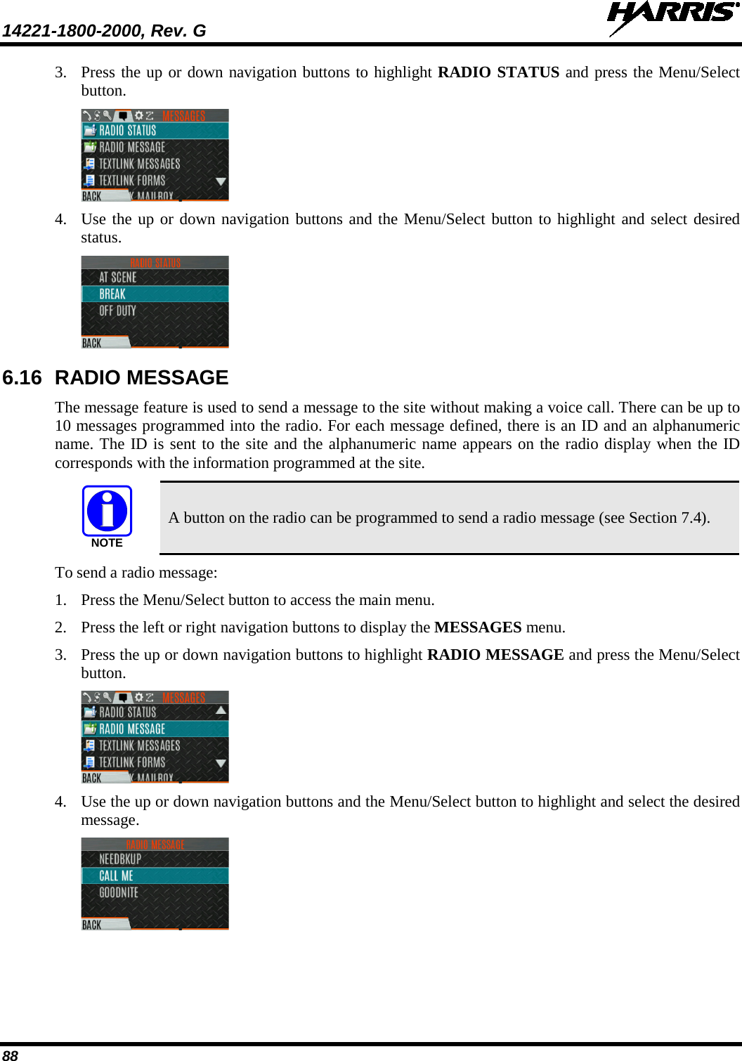 14221-1800-2000, Rev. G   88 3. Press the up or down navigation buttons to highlight RADIO STATUS and press the Menu/Select button.  4. Use the up or down navigation buttons and the Menu/Select button to highlight and select desired status.   6.16 RADIO MESSAGE The message feature is used to send a message to the site without making a voice call. There can be up to 10 messages programmed into the radio. For each message defined, there is an ID and an alphanumeric name. The ID is sent to the site and the alphanumeric name appears on the radio display when the ID corresponds with the information programmed at the site.  A button on the radio can be programmed to send a radio message (see Section 7.4). To send a radio message: 1. Press the Menu/Select button to access the main menu. 2. Press the left or right navigation buttons to display the MESSAGES menu. 3. Press the up or down navigation buttons to highlight RADIO MESSAGE and press the Menu/Select button.  4. Use the up or down navigation buttons and the Menu/Select button to highlight and select the desired message.   NOTE