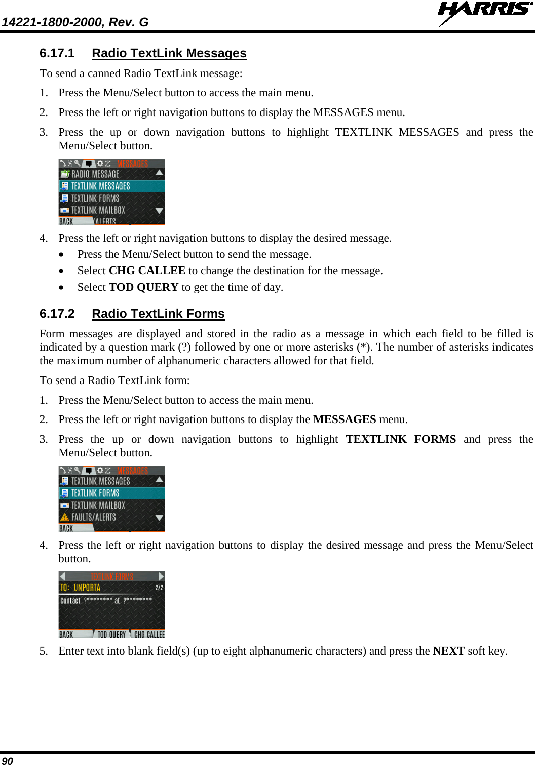 14221-1800-2000, Rev. G   90 6.17.1 Radio TextLink Messages To send a canned Radio TextLink message: 1. Press the Menu/Select button to access the main menu. 2. Press the left or right navigation buttons to display the MESSAGES menu. 3. Press  the up or down navigation buttons to highlight TEXTLINK MESSAGES and press the Menu/Select button.  4. Press the left or right navigation buttons to display the desired message.  • Press the Menu/Select button to send the message. • Select CHG CALLEE to change the destination for the message. • Select TOD QUERY to get the time of day. 6.17.2 Radio TextLink Forms Form messages are displayed and stored in the radio as a message in which each field to be filled is indicated by a question mark (?) followed by one or more asterisks (*). The number of asterisks indicates the maximum number of alphanumeric characters allowed for that field. To send a Radio TextLink form: 1. Press the Menu/Select button to access the main menu. 2. Press the left or right navigation buttons to display the MESSAGES menu. 3. Press the up or down navigation buttons to highlight TEXTLINK  FORMS  and press the Menu/Select button.  4. Press the left or right navigation buttons to display the desired message and press the Menu/Select button.  5. Enter text into blank field(s) (up to eight alphanumeric characters) and press the NEXT soft key. 