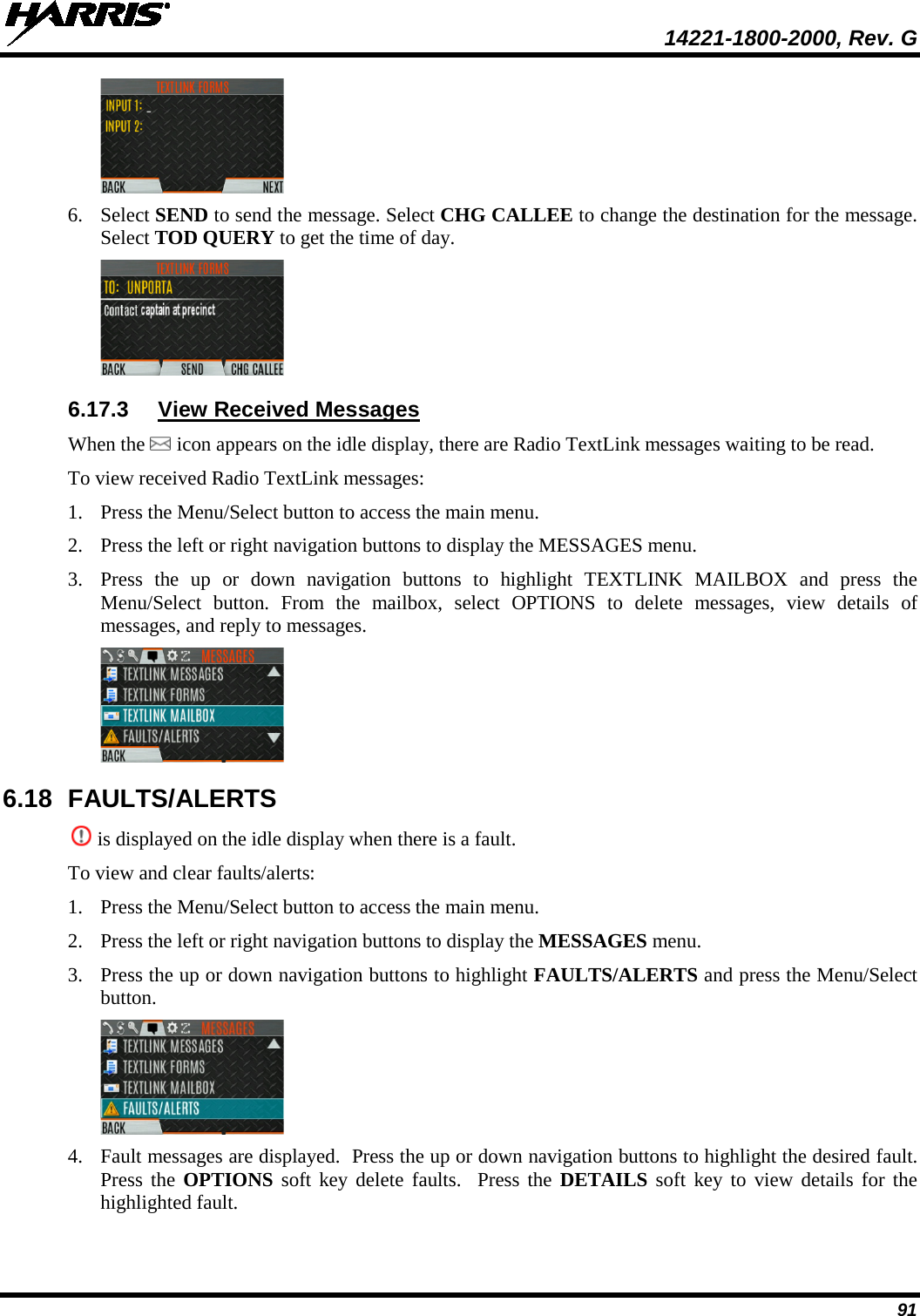  14221-1800-2000, Rev. G 91  6. Select SEND to send the message. Select CHG CALLEE to change the destination for the message. Select TOD QUERY to get the time of day.  6.17.3 View Received Messages When the   icon appears on the idle display, there are Radio TextLink messages waiting to be read. To view received Radio TextLink messages: 1. Press the Menu/Select button to access the main menu. 2. Press the left or right navigation buttons to display the MESSAGES menu. 3. Press  the up or down navigation buttons to highlight TEXTLINK MAILBOX and press the Menu/Select button. From the mailbox, select OPTIONS to delete messages, view details of messages, and reply to messages.  6.18 FAULTS/ALERTS  is displayed on the idle display when there is a fault.  To view and clear faults/alerts: 1. Press the Menu/Select button to access the main menu. 2. Press the left or right navigation buttons to display the MESSAGES menu. 3. Press the up or down navigation buttons to highlight FAULTS/ALERTS and press the Menu/Select button.  4. Fault messages are displayed.  Press the up or down navigation buttons to highlight the desired fault. Press the OPTIONS soft key delete faults.  Press the DETAILS soft key to view details for the highlighted fault. 