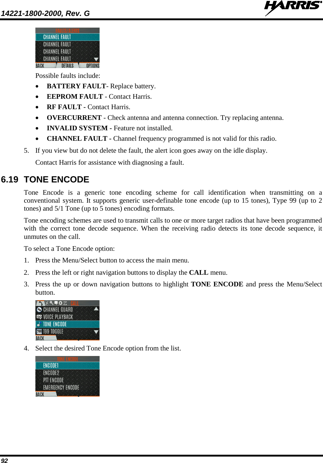 14221-1800-2000, Rev. G   92  Possible faults include: • BATTERY FAULT- Replace battery. • EEPROM FAULT - Contact Harris. • RF FAULT - Contact Harris. • OVERCURRENT - Check antenna and antenna connection. Try replacing antenna. • INVALID SYSTEM - Feature not installed. • CHANNEL FAULT - Channel frequency programmed is not valid for this radio. 5. If you view but do not delete the fault, the alert icon goes away on the idle display.  Contact Harris for assistance with diagnosing a fault. 6.19 TONE ENCODE Tone Encode is a generic tone encoding scheme for call identification when transmitting on a conventional system. It supports generic user-definable tone encode (up to 15 tones), Type 99 (up to 2 tones) and 5/1 Tone (up to 5 tones) encoding formats.  Tone encoding schemes are used to transmit calls to one or more target radios that have been programmed with the correct tone decode sequence. When the receiving radio detects its tone decode sequence, it unmutes on the call. To select a Tone Encode option: 1. Press the Menu/Select button to access the main menu. 2. Press the left or right navigation buttons to display the CALL menu. 3. Press the up or down navigation buttons to highlight TONE ENCODE and press the Menu/Select button.  4. Select the desired Tone Encode option from the list.  