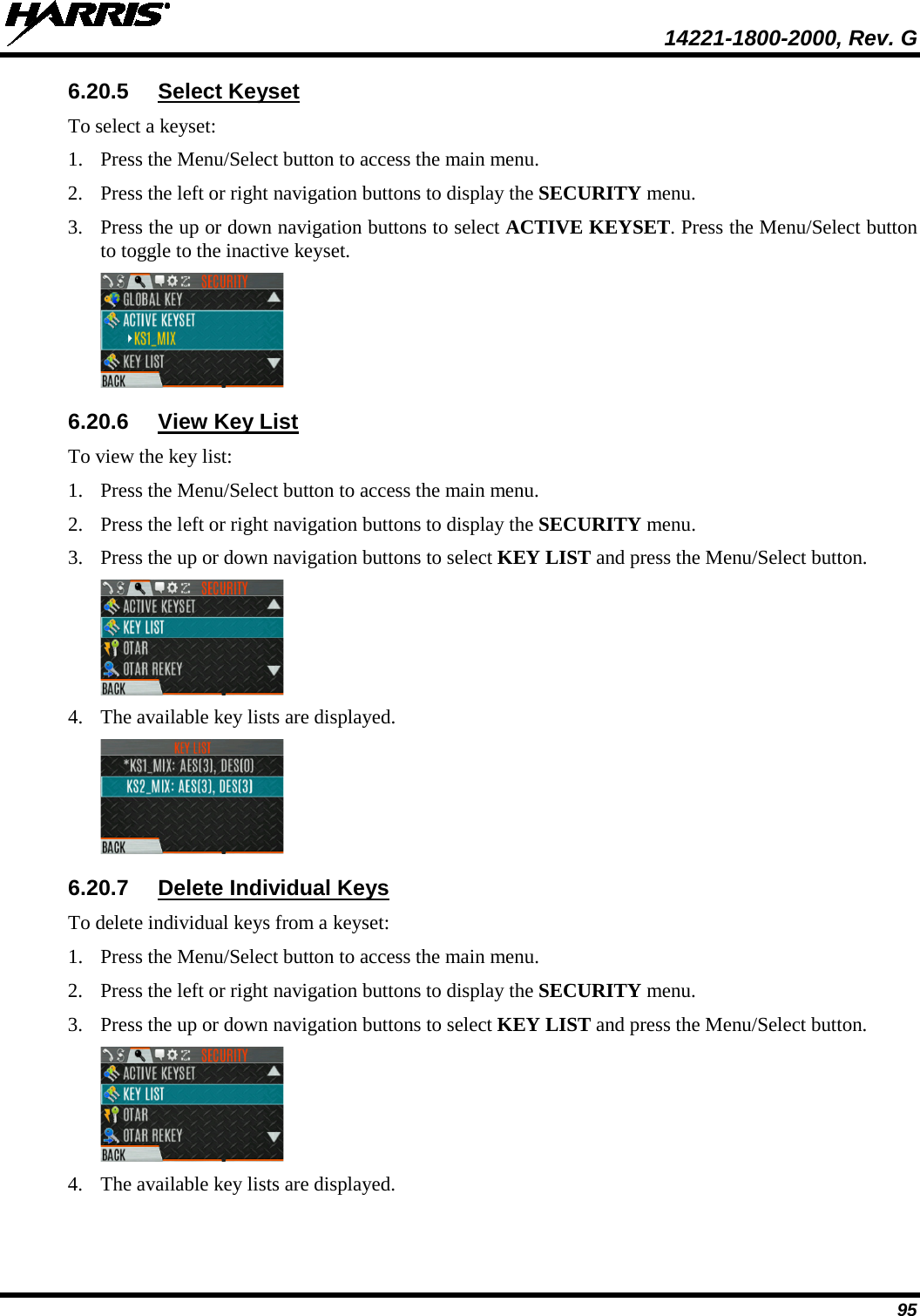  14221-1800-2000, Rev. G 95 6.20.5 Select Keyset To select a keyset: 1. Press the Menu/Select button to access the main menu. 2. Press the left or right navigation buttons to display the SECURITY menu. 3. Press the up or down navigation buttons to select ACTIVE KEYSET. Press the Menu/Select button to toggle to the inactive keyset.  6.20.6 View Key List To view the key list: 1. Press the Menu/Select button to access the main menu. 2. Press the left or right navigation buttons to display the SECURITY menu. 3. Press the up or down navigation buttons to select KEY LIST and press the Menu/Select button.  4. The available key lists are displayed.   6.20.7 Delete Individual Keys To delete individual keys from a keyset: 1. Press the Menu/Select button to access the main menu. 2. Press the left or right navigation buttons to display the SECURITY menu. 3. Press the up or down navigation buttons to select KEY LIST and press the Menu/Select button.  4. The available key lists are displayed.  