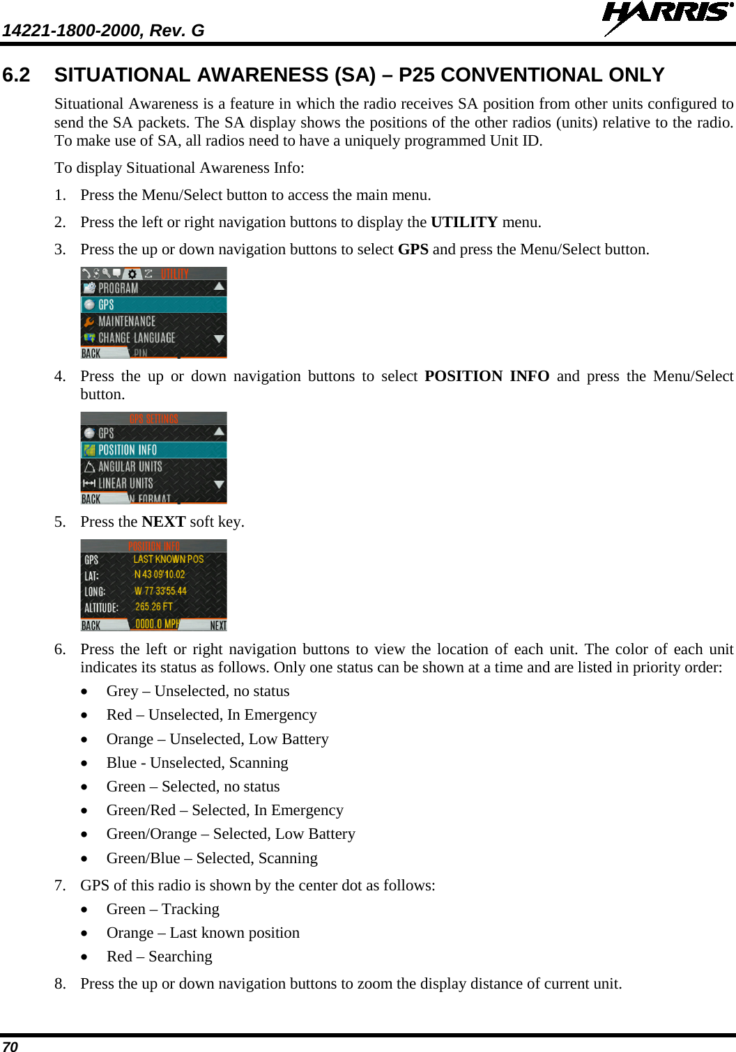 14221-1800-2000, Rev. G   70 6.2 SITUATIONAL AWARENESS (SA) – P25 CONVENTIONAL ONLY Situational Awareness is a feature in which the radio receives SA position from other units configured to send the SA packets. The SA display shows the positions of the other radios (units) relative to the radio. To make use of SA, all radios need to have a uniquely programmed Unit ID.  To display Situational Awareness Info: 1. Press the Menu/Select button to access the main menu. 2. Press the left or right navigation buttons to display the UTILITY menu. 3. Press the up or down navigation buttons to select GPS and press the Menu/Select button.  4. Press  the up or down navigation buttons to select POSITION INFO and press the Menu/Select button.  5. Press the NEXT soft key.  6. Press the left or right navigation buttons to view the location of each unit. The color of each unit indicates its status as follows. Only one status can be shown at a time and are listed in priority order: • Grey – Unselected, no status • Red – Unselected, In Emergency • Orange – Unselected, Low Battery • Blue - Unselected, Scanning • Green – Selected, no status • Green/Red – Selected, In Emergency • Green/Orange – Selected, Low Battery • Green/Blue – Selected, Scanning 7. GPS of this radio is shown by the center dot as follows: • Green – Tracking • Orange – Last known position • Red – Searching 8. Press the up or down navigation buttons to zoom the display distance of current unit. 