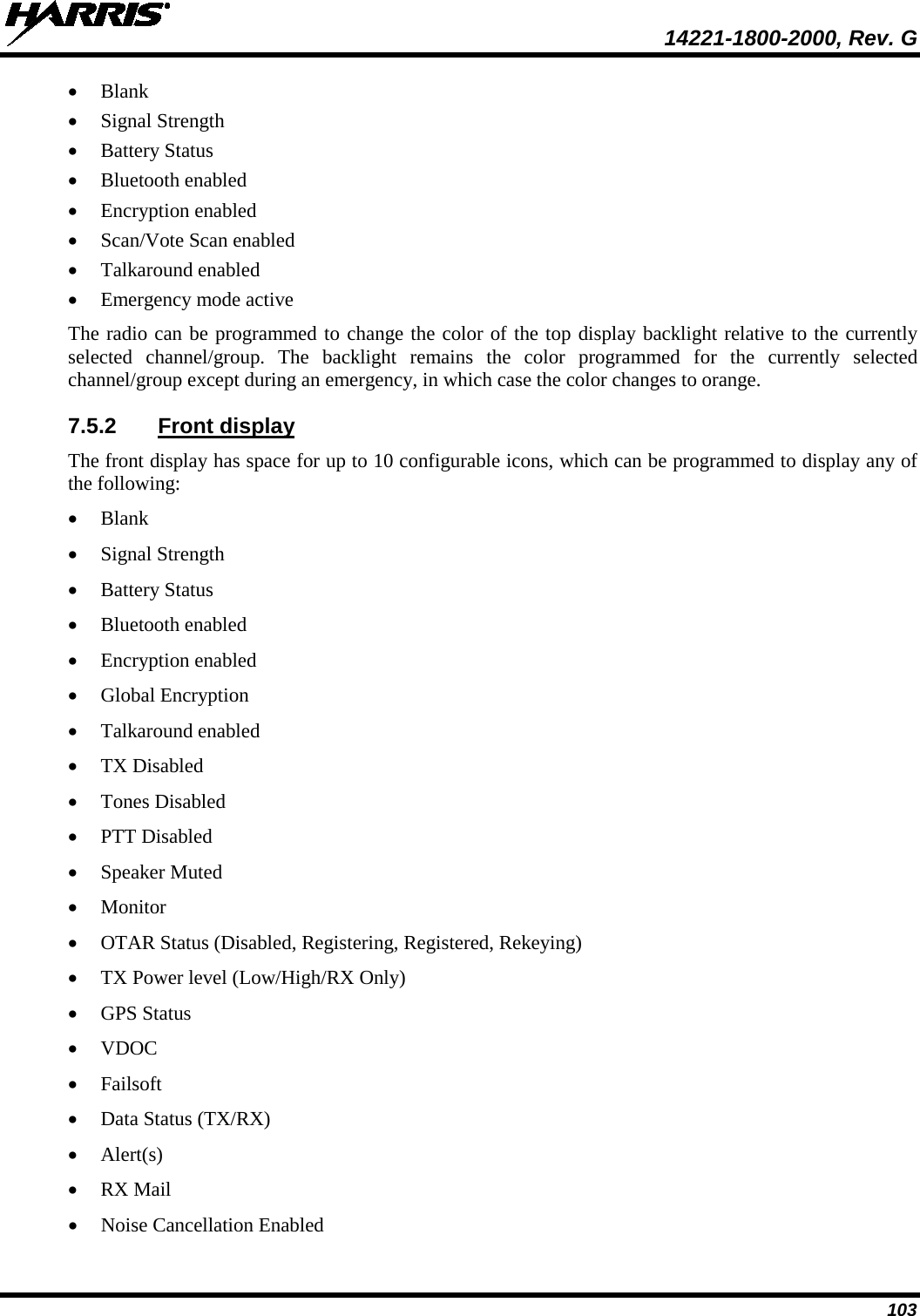  14221-1800-2000, Rev. G 103 • Blank • Signal Strength • Battery Status • Bluetooth enabled • Encryption enabled • Scan/Vote Scan enabled • Talkaround enabled • Emergency mode active The radio can be programmed to change the color of the top display backlight relative to the currently selected channel/group. The backlight remains the color programmed for the currently selected channel/group except during an emergency, in which case the color changes to orange. 7.5.2 Front display The front display has space for up to 10 configurable icons, which can be programmed to display any of the following: • Blank • Signal Strength • Battery Status • Bluetooth enabled • Encryption enabled • Global Encryption • Talkaround enabled • TX Disabled • Tones Disabled • PTT Disabled • Speaker Muted • Monitor • OTAR Status (Disabled, Registering, Registered, Rekeying) • TX Power level (Low/High/RX Only) • GPS Status • VDOC • Failsoft • Data Status (TX/RX) • Alert(s) • RX Mail • Noise Cancellation Enabled 