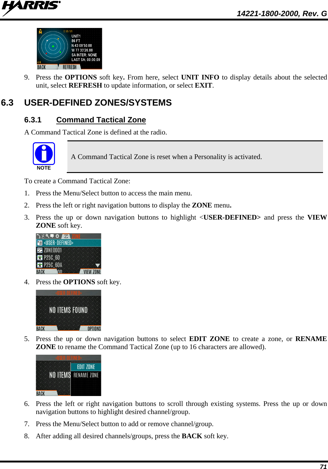  14221-1800-2000, Rev. G 71  9. Press the OPTIONS soft key. From here, select UNIT INFO to display details about the selected unit, select REFRESH to update information, or select EXIT.  6.3  USER-DEFINED ZONES/SYSTEMS 6.3.1 Command Tactical Zone A Command Tactical Zone is defined at the radio.   A Command Tactical Zone is reset when a Personality is activated. To create a Command Tactical Zone: 1. Press the Menu/Select button to access the main menu. 2. Press the left or right navigation buttons to display the ZONE menu. 3. Press  the up or down navigation buttons to highlight  &lt;USER-DEFINED&gt; and press the VIEW ZONE soft key.  4. Press the OPTIONS soft key.  5. Press  the up or down navigation buttons to select EDIT ZONE to create a zone,  or  RENAME ZONE to rename the Command Tactical Zone (up to 16 characters are allowed).  6. Press the left or right navigation buttons to scroll through existing systems. Press the up or down navigation buttons to highlight desired channel/group.  7. Press the Menu/Select button to add or remove channel/group. 8. After adding all desired channels/groups, press the BACK soft key. NOTE