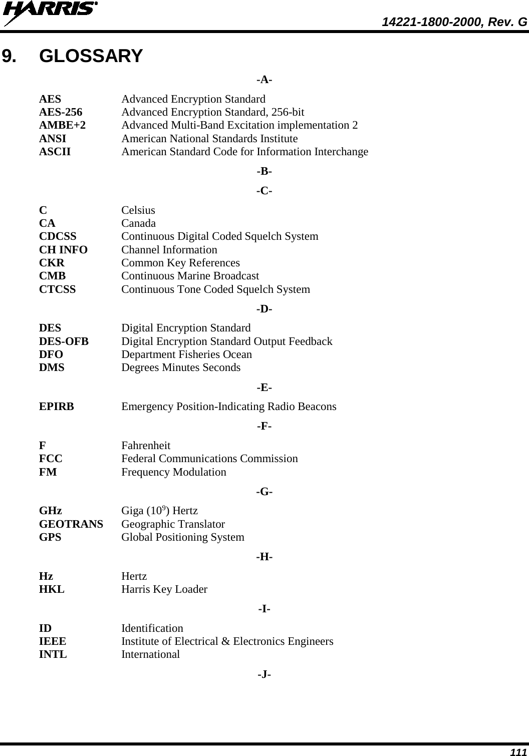  14221-1800-2000, Rev. G 111 9. GLOSSARY -A- AES  Advanced Encryption Standard AES-256  Advanced Encryption Standard, 256-bit AMBE+2 Advanced Multi-Band Excitation implementation 2 ANSI American National Standards Institute ASCII  American Standard Code for Information Interchange -B- -C- C  Celsius CA  Canada CDCSS Continuous Digital Coded Squelch System CH INFO  Channel Information CKR Common Key References CMB Continuous Marine Broadcast CTCSS  Continuous Tone Coded Squelch System -D- DES Digital Encryption Standard DES-OFB Digital Encryption Standard Output Feedback DFO Department Fisheries Ocean DMS Degrees Minutes Seconds -E- EPIRB Emergency Position-Indicating Radio Beacons -F- F Fahrenheit FCC Federal Communications Commission FM  Frequency Modulation -G- GHz Giga (109) Hertz GEOTRANS Geographic Translator GPS  Global Positioning System -H- Hz Hertz HKL Harris Key Loader -I- ID Identification IEEE Institute of Electrical &amp; Electronics Engineers INTL  International -J- 