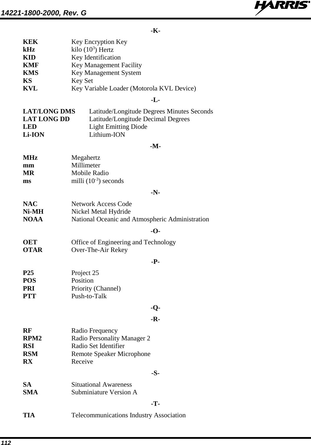 14221-1800-2000, Rev. G   112 -K- KEK Key Encryption Key kHz  kilo (103) Hertz KID Key Identification KMF Key Management Facility KMS Key Management System KS Key Set KVL Key Variable Loader (Motorola KVL Device) -L- LAT/LONG DMS  Latitude/Longitude Degrees Minutes Seconds LAT LONG DD   Latitude/Longitude Decimal Degrees LED    Light Emitting Diode Li-ION    Lithium-ION -M- MHz Megahertz mm Millimeter MR  Mobile Radio ms milli (10-3) seconds -N- NAC Network Access Code Ni-MH Nickel Metal Hydride NOAA National Oceanic and Atmospheric Administration -O- OET  Office of Engineering and Technology OTAR Over-The-Air Rekey -P- P25 Project 25 POS  Position PRI  Priority (Channel) PTT Push-to-Talk -Q- -R- RF  Radio Frequency RPM2 Radio Personality Manager 2 RSI Radio Set Identifier RSM Remote Speaker Microphone RX Receive -S- SA Situational Awareness  SMA  Subminiature Version A -T- TIA Telecommunications Industry Association 