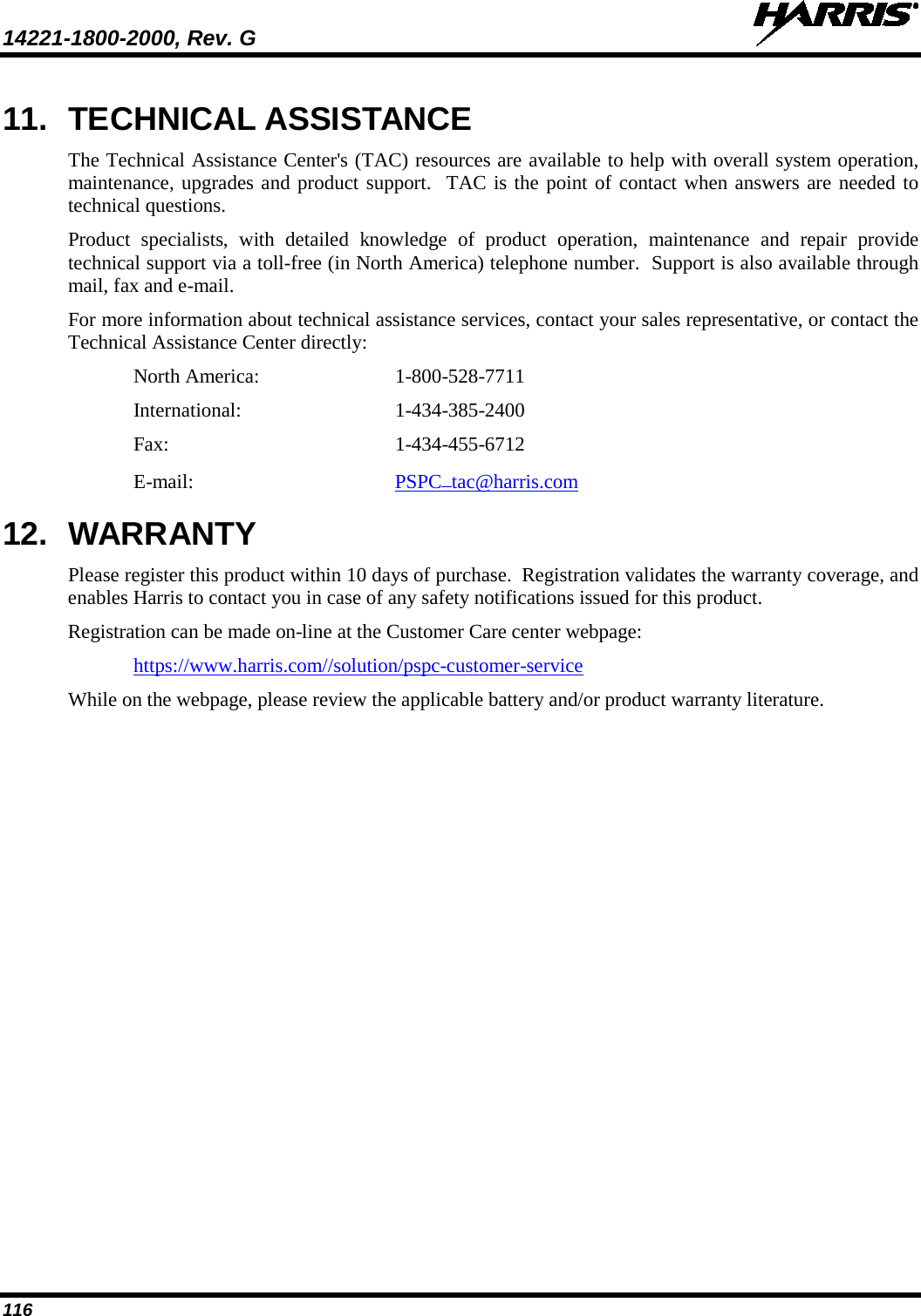 14221-1800-2000, Rev. G   116 11. TECHNICAL ASSISTANCE The Technical Assistance Center&apos;s (TAC) resources are available to help with overall system operation, maintenance, upgrades and product support.  TAC is the point of contact when answers are needed to technical questions. Product specialists, with detailed knowledge of product operation, maintenance and repair provide technical support via a toll-free (in North America) telephone number.  Support is also available through mail, fax and e-mail. For more information about technical assistance services, contact your sales representative, or contact the Technical Assistance Center directly: North America:  1-800-528-7711 International:   1-434-385-2400 Fax:  1-434-455-6712 E-mail: PSPC_tac@harris.com 12. WARRANTY Please register this product within 10 days of purchase.  Registration validates the warranty coverage, and enables Harris to contact you in case of any safety notifications issued for this product. Registration can be made on-line at the Customer Care center webpage: https://www.harris.com//solution/pspc-customer-service  While on the webpage, please review the applicable battery and/or product warranty literature.    