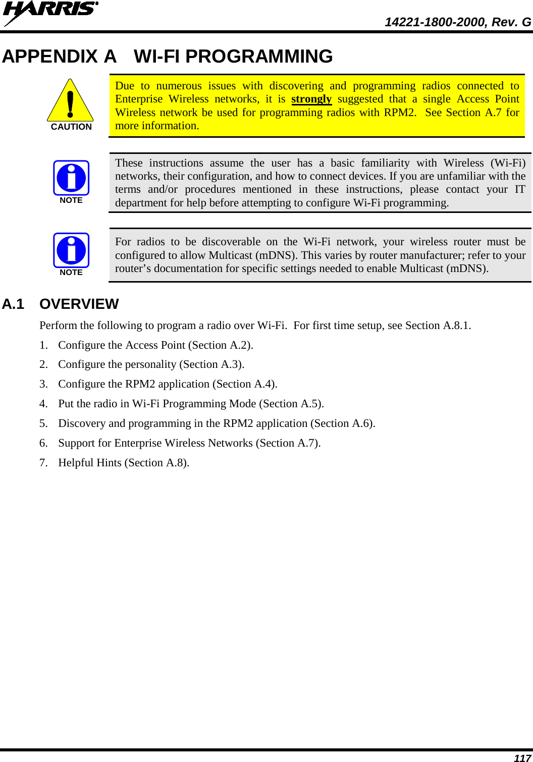  14221-1800-2000, Rev. G 117 APPENDIX A WI-FI PROGRAMMING  Due to numerous issues with discovering and programming radios connected to Enterprise Wireless networks, it is strongly suggested that a single Access Point Wireless network be used for programming radios with RPM2.  See Section A.7 for more information.   These instructions assume the user has a basic familiarity with Wireless (Wi-Fi) networks, their configuration, and how to connect devices. If you are unfamiliar with the terms and/or procedures mentioned in these instructions, please contact your IT department for help before attempting to configure Wi-Fi programming.   For  radios to be discoverable on the Wi-Fi network, your wireless router must be configured to allow Multicast (mDNS). This varies by router manufacturer; refer to your router’s documentation for specific settings needed to enable Multicast (mDNS). A.1  OVERVIEW Perform the following to program a radio over Wi-Fi.  For first time setup, see Section A.8.1.   1. Configure the Access Point (Section A.2).  2. Configure the personality (Section A.3). 3. Configure the RPM2 application (Section A.4). 4. Put the radio in Wi-Fi Programming Mode (Section A.5). 5. Discovery and programming in the RPM2 application (Section A.6). 6. Support for Enterprise Wireless Networks (Section A.7). 7. Helpful Hints (Section A.8). CAUTIONNOTENOTE