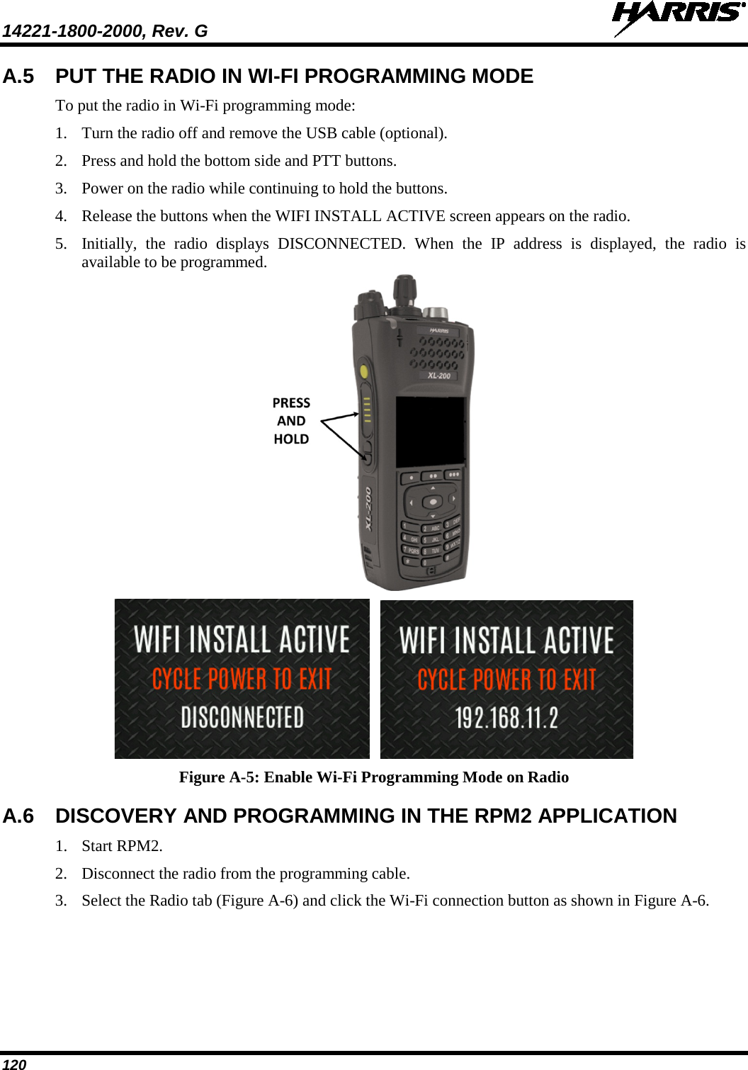 14221-1800-2000, Rev. G   120 A.5 PUT THE RADIO IN WI-FI PROGRAMMING MODE To put the radio in Wi-Fi programming mode: 1. Turn the radio off and remove the USB cable (optional). 2. Press and hold the bottom side and PTT buttons.   3. Power on the radio while continuing to hold the buttons. 4. Release the buttons when the WIFI INSTALL ACTIVE screen appears on the radio. 5. Initially, the radio displays DISCONNECTED. When the IP address is displayed, the radio is available to be programmed.     Figure A-5: Enable Wi-Fi Programming Mode on Radio A.6 DISCOVERY AND PROGRAMMING IN THE RPM2 APPLICATION 1. Start RPM2. 2. Disconnect the radio from the programming cable. 3. Select the Radio tab (Figure A-6) and click the Wi-Fi connection button as shown in Figure A-6.  