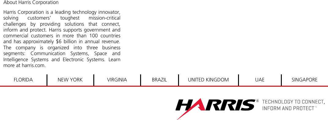  About Harris Corporation Harris Corporation is a leading technology innovator, solving customers’ toughest mission-critical challenges by providing solutions that connect, inform and protect. Harris supports government and commercial customers in more than 100 countries and has approximately $6 billion in annual revenue. The company is organized into three business segments: Communication Systems, Space and Intelligence Systems and Electronic Systems. Learn more at harris.com.         FLORIDA NEW YORK VIRGINIA BRAZIL UNITED KINGDOM UAE SINGAPORE     