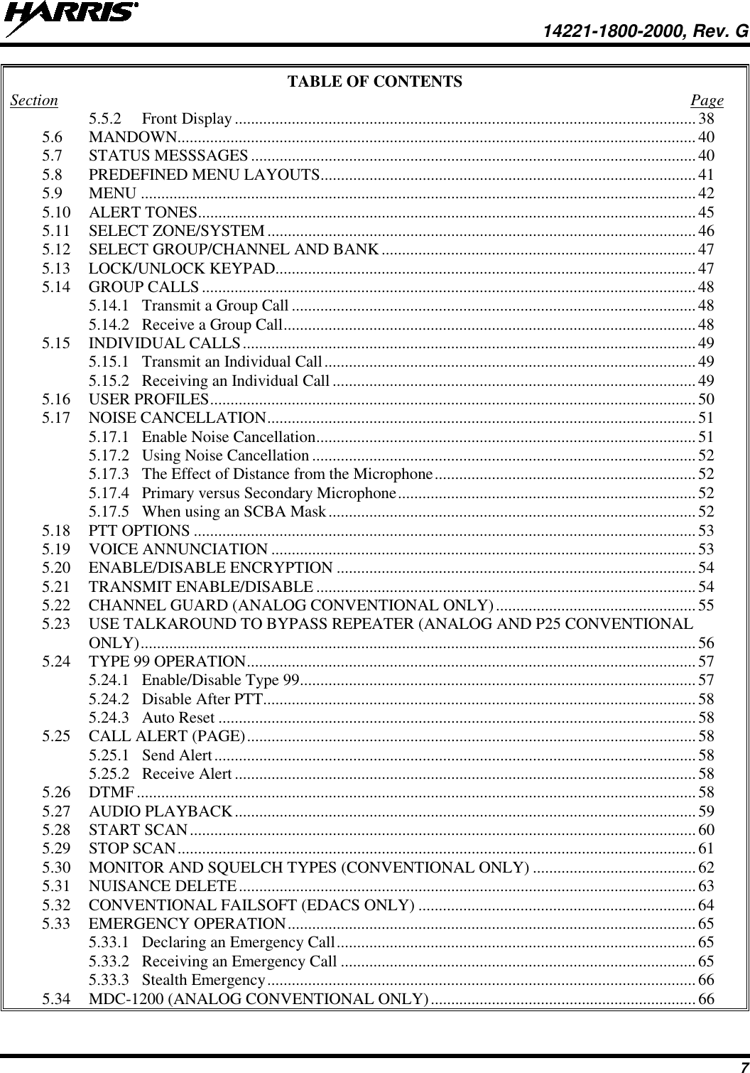  14221-1800-2000, Rev. G 7 TABLE OF CONTENTS Section  Page 5.5.2 Front Display ................................................................................................................. 38 5.6 MANDOWN............................................................................................................................... 40 5.7 STATUS MESSSAGES ............................................................................................................. 40 5.8 PREDEFINED MENU LAYOUTS............................................................................................ 41 5.9 MENU ........................................................................................................................................ 42 5.10 ALERT TONES.......................................................................................................................... 45 5.11 SELECT ZONE/SYSTEM ......................................................................................................... 46 5.12 SELECT GROUP/CHANNEL AND BANK ............................................................................. 47 5.13 LOCK/UNLOCK KEYPAD....................................................................................................... 47 5.14 GROUP CALLS ......................................................................................................................... 48 5.14.1 Transmit a Group Call ................................................................................................... 48 5.14.2 Receive a Group Call ..................................................................................................... 48 5.15 INDIVIDUAL CALLS ............................................................................................................... 49 5.15.1 Transmit an Individual Call ........................................................................................... 49 5.15.2 Receiving an Individual Call ......................................................................................... 49 5.16 USER PROFILES ....................................................................................................................... 50 5.17 NOISE CANCELLATION ......................................................................................................... 51 5.17.1 Enable Noise Cancellation ............................................................................................. 51 5.17.2 Using Noise Cancellation .............................................................................................. 52 5.17.3 The Effect of Distance from the Microphone ................................................................ 52 5.17.4 Primary versus Secondary Microphone ......................................................................... 52 5.17.5 When using an SCBA Mask .......................................................................................... 52 5.18 PTT OPTIONS ........................................................................................................................... 53 5.19 VOICE ANNUNCIATION ........................................................................................................ 53 5.20 ENABLE/DISABLE ENCRYPTION ........................................................................................ 54 5.21 TRANSMIT ENABLE/DISABLE ............................................................................................. 54 5.22 CHANNEL GUARD (ANALOG CONVENTIONAL ONLY) ................................................. 55 5.23 USE TALKAROUND TO BYPASS REPEATER (ANALOG AND P25 CONVENTIONAL ONLY) ........................................................................................................................................ 56 5.24 TYPE 99 OPERATION .............................................................................................................. 57 5.24.1 Enable/Disable Type 99 ................................................................................................. 57 5.24.2 Disable After PTT.......................................................................................................... 58 5.24.3 Auto Reset ..................................................................................................................... 58 5.25 CALL ALERT (PAGE) .............................................................................................................. 58 5.25.1 Send Alert ...................................................................................................................... 58 5.25.2 Receive Alert ................................................................................................................. 58 5.26 DTMF ......................................................................................................................................... 58 5.27 AUDIO PLAYBACK ................................................................................................................. 59 5.28 START SCAN ............................................................................................................................ 60 5.29 STOP SCAN ............................................................................................................................... 61 5.30 MONITOR AND SQUELCH TYPES (CONVENTIONAL ONLY) ........................................ 62 5.31 NUISANCE DELETE ................................................................................................................ 63 5.32 CONVENTIONAL FAILSOFT (EDACS ONLY) .................................................................... 64 5.33 EMERGENCY OPERATION .................................................................................................... 65 5.33.1 Declaring an Emergency Call ........................................................................................ 65 5.33.2 Receiving an Emergency Call ....................................................................................... 65 5.33.3 Stealth Emergency ......................................................................................................... 66 5.34 MDC-1200 (ANALOG CONVENTIONAL ONLY) ................................................................. 66 