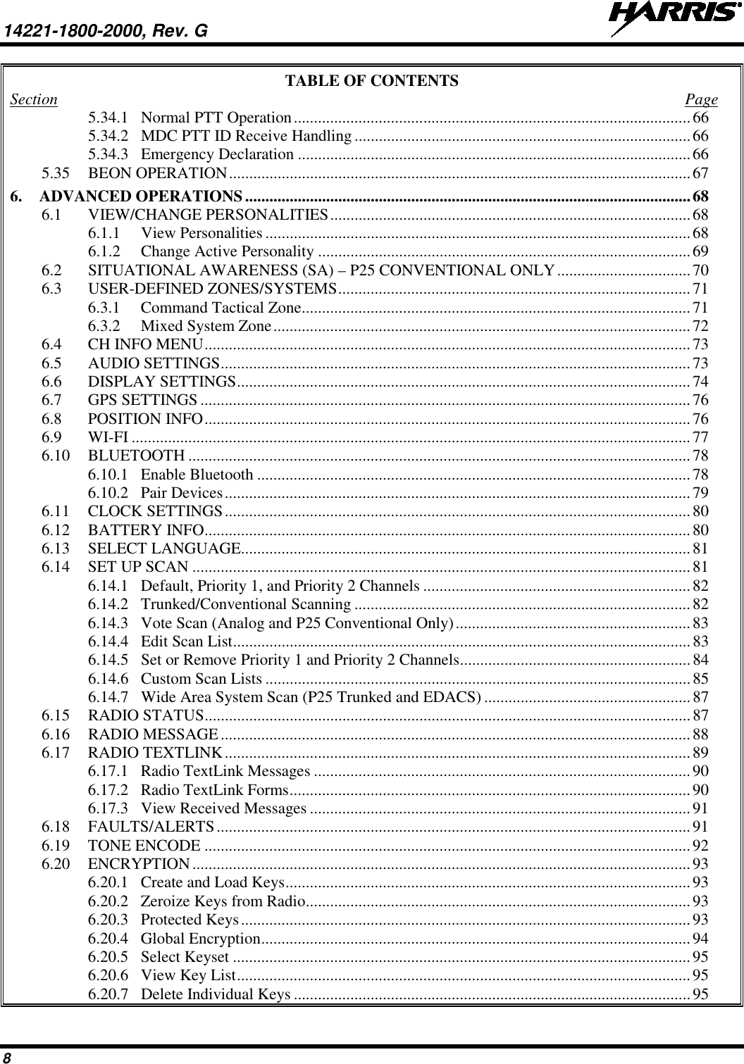14221-1800-2000, Rev. G   8 TABLE OF CONTENTS Section  Page 5.34.1 Normal PTT Operation .................................................................................................. 66 5.34.2 MDC PTT ID Receive Handling ................................................................................... 66 5.34.3 Emergency Declaration ................................................................................................. 66 5.35 BEON OPERATION .................................................................................................................. 67 6. ADVANCED OPERATIONS .............................................................................................................. 68 6.1 VIEW/CHANGE PERSONALITIES ......................................................................................... 68 6.1.1 View Personalities ......................................................................................................... 68 6.1.2 Change Active Personality ............................................................................................ 69 6.2 SITUATIONAL AWARENESS (SA) – P25 CONVENTIONAL ONLY ................................. 70 6.3 USER-DEFINED ZONES/SYSTEMS ....................................................................................... 71 6.3.1 Command Tactical Zone ................................................................................................ 71 6.3.2 Mixed System Zone ....................................................................................................... 72 6.4 CH INFO MENU ........................................................................................................................ 73 6.5 AUDIO SETTINGS .................................................................................................................... 73 6.6 DISPLAY SETTINGS ................................................................................................................ 74 6.7 GPS SETTINGS ......................................................................................................................... 76 6.8 POSITION INFO ........................................................................................................................ 76 6.9 WI-FI .......................................................................................................................................... 77 6.10 BLUETOOTH ............................................................................................................................ 78 6.10.1 Enable Bluetooth ........................................................................................................... 78 6.10.2 Pair Devices ................................................................................................................... 79 6.11 CLOCK SETTINGS ................................................................................................................... 80 6.12 BATTERY INFO ........................................................................................................................ 80 6.13 SELECT LANGUAGE............................................................................................................... 81 6.14 SET UP SCAN ........................................................................................................................... 81 6.14.1 Default, Priority 1, and Priority 2 Channels .................................................................. 82 6.14.2 Trunked/Conventional Scanning ................................................................................... 82 6.14.3 Vote Scan (Analog and P25 Conventional Only) .......................................................... 83 6.14.4 Edit Scan List ................................................................................................................. 83 6.14.5 Set or Remove Priority 1 and Priority 2 Channels ......................................................... 84 6.14.6 Custom Scan Lists ......................................................................................................... 85 6.14.7 Wide Area System Scan (P25 Trunked and EDACS) ................................................... 87 6.15 RADIO STATUS ........................................................................................................................ 87 6.16 RADIO MESSAGE .................................................................................................................... 88 6.17 RADIO TEXTLINK ................................................................................................................... 89 6.17.1 Radio TextLink Messages ............................................................................................. 90 6.17.2 Radio TextLink Forms ................................................................................................... 90 6.17.3 View Received Messages .............................................................................................. 91 6.18 FAULTS/ALERTS ..................................................................................................................... 91 6.19 TONE ENCODE ........................................................................................................................ 92 6.20 ENCRYPTION ........................................................................................................................... 93 6.20.1 Create and Load Keys .................................................................................................... 93 6.20.2 Zeroize Keys from Radio ............................................................................................... 93 6.20.3 Protected Keys ............................................................................................................... 93 6.20.4 Global Encryption .......................................................................................................... 94 6.20.5 Select Keyset ................................................................................................................. 95 6.20.6 View Key List ................................................................................................................ 95 6.20.7 Delete Individual Keys .................................................................................................. 95 