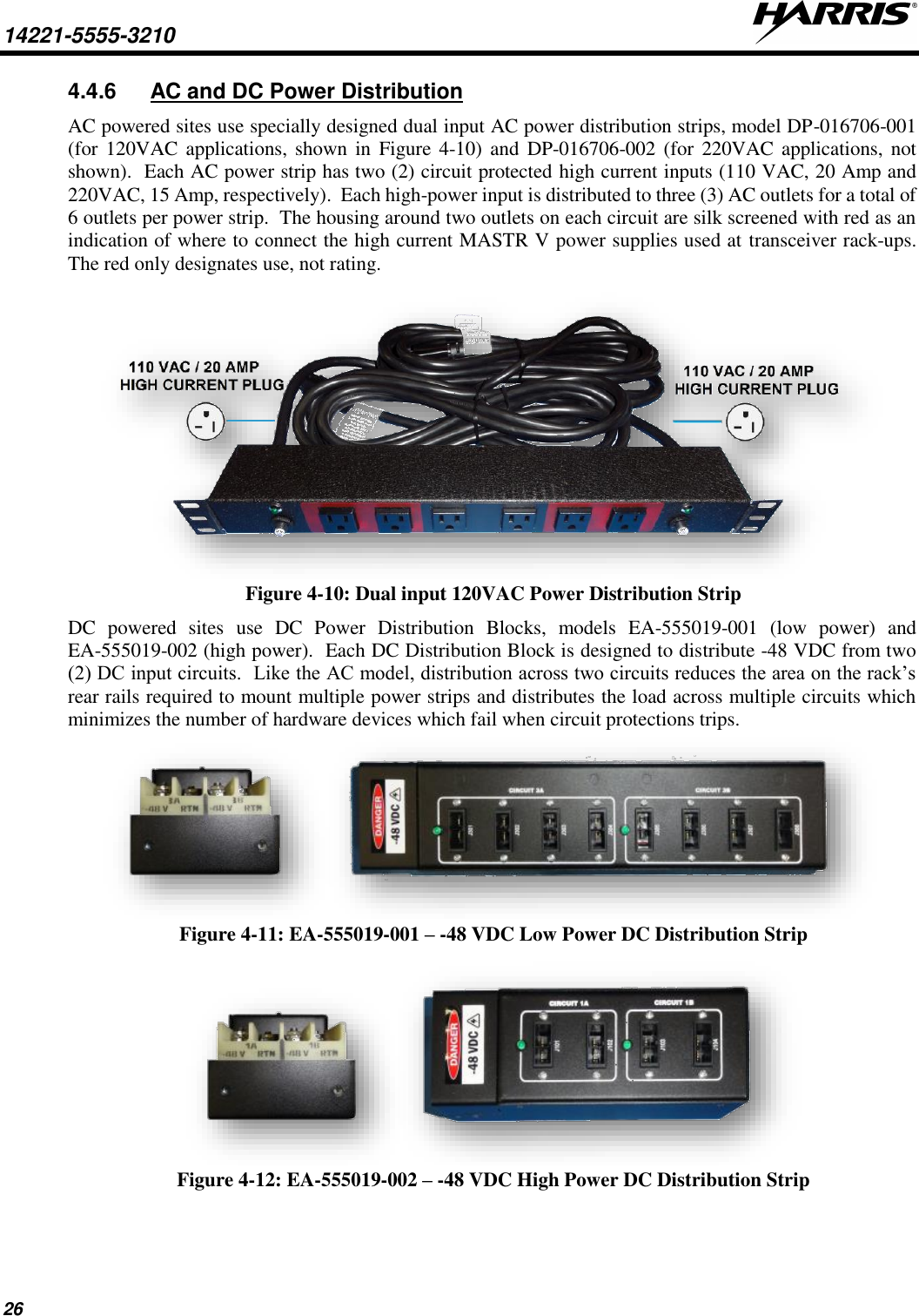 14221-5555-3210   26 4.4.6  AC and DC Power Distribution AC powered sites use specially designed dual input AC power distribution strips, model DP-016706-001 (for 120VAC applications, shown  in  Figure  4-10)  and  DP-016706-002 (for 220VAC applications, not shown).  Each AC power strip has two (2) circuit protected high current inputs (110 VAC, 20 Amp and 220VAC, 15 Amp, respectively).  Each high-power input is distributed to three (3) AC outlets for a total of 6 outlets per power strip.  The housing around two outlets on each circuit are silk screened with red as an indication of where to connect the high current MASTR V power supplies used at transceiver rack-ups.  The red only designates use, not rating.   Figure 4-10: Dual input 120VAC Power Distribution Strip DC  powered  sites  use  DC  Power  Distribution  Blocks,  models  EA-555019-001  (low  power)  and EA-555019-002 (high power).  Each DC Distribution Block is designed to distribute -48 VDC from two (2) DC input circuits.  Like the AC model, distribution across two circuits reduces the area on the rack’s rear rails required to mount multiple power strips and distributes the load across multiple circuits which minimizes the number of hardware devices which fail when circuit protections trips.  Figure 4-11: EA-555019-001 – -48 VDC Low Power DC Distribution Strip   Figure 4-12: EA-555019-002 – -48 VDC High Power DC Distribution Strip   