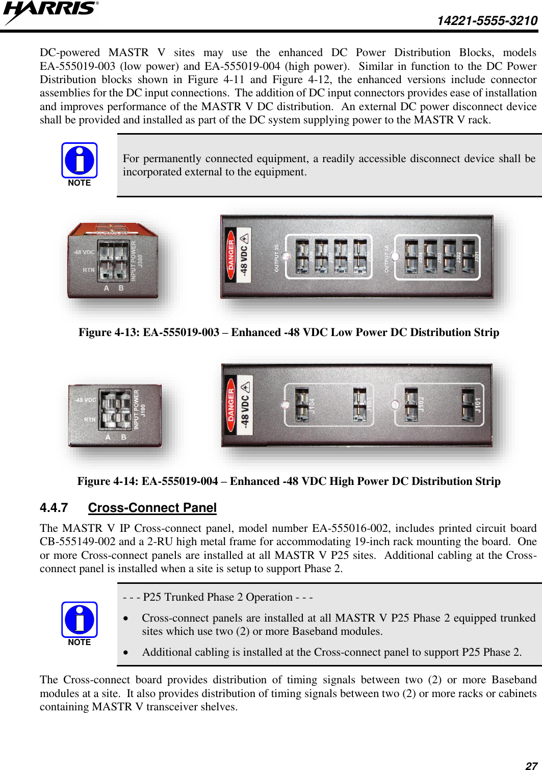  14221-5555-3210 27 DC-powered  MASTR  V  sites  may  use  the  enhanced  DC  Power  Distribution  Blocks,  models EA-555019-003 (low power) and EA-555019-004 (high power).  Similar in function to the DC Power Distribution  blocks  shown  in  Figure  4-11  and  Figure  4-12,  the  enhanced  versions  include  connector assemblies for the DC input connections.  The addition of DC input connectors provides ease of installation and improves performance of the MASTR V DC distribution.  An external DC power disconnect device shall be provided and installed as part of the DC system supplying power to the MASTR V rack.  For permanently connected equipment, a readily accessible disconnect device shall be incorporated external to the equipment.    Figure 4-13: EA-555019-003 – Enhanced -48 VDC Low Power DC Distribution Strip     Figure 4-14: EA-555019-004 – Enhanced -48 VDC High Power DC Distribution Strip 4.4.7  Cross-Connect Panel The MASTR V IP Cross-connect panel, model number EA-555016-002, includes printed circuit board CB-555149-002 and a 2-RU high metal frame for accommodating 19-inch rack mounting the board.  One or more Cross-connect panels are installed at all MASTR V P25 sites.  Additional cabling at the Cross-connect panel is installed when a site is setup to support Phase 2.     - - - P25 Trunked Phase 2 Operation - - - • Cross-connect panels are installed at all MASTR V P25 Phase 2 equipped trunked sites which use two (2) or more Baseband modules. • Additional cabling is installed at the Cross-connect panel to support P25 Phase 2. The  Cross-connect  board  provides  distribution  of  timing  signals  between  two  (2)  or  more  Baseband modules at a site.  It also provides distribution of timing signals between two (2) or more racks or cabinets containing MASTR V transceiver shelves.   NOTENOTE