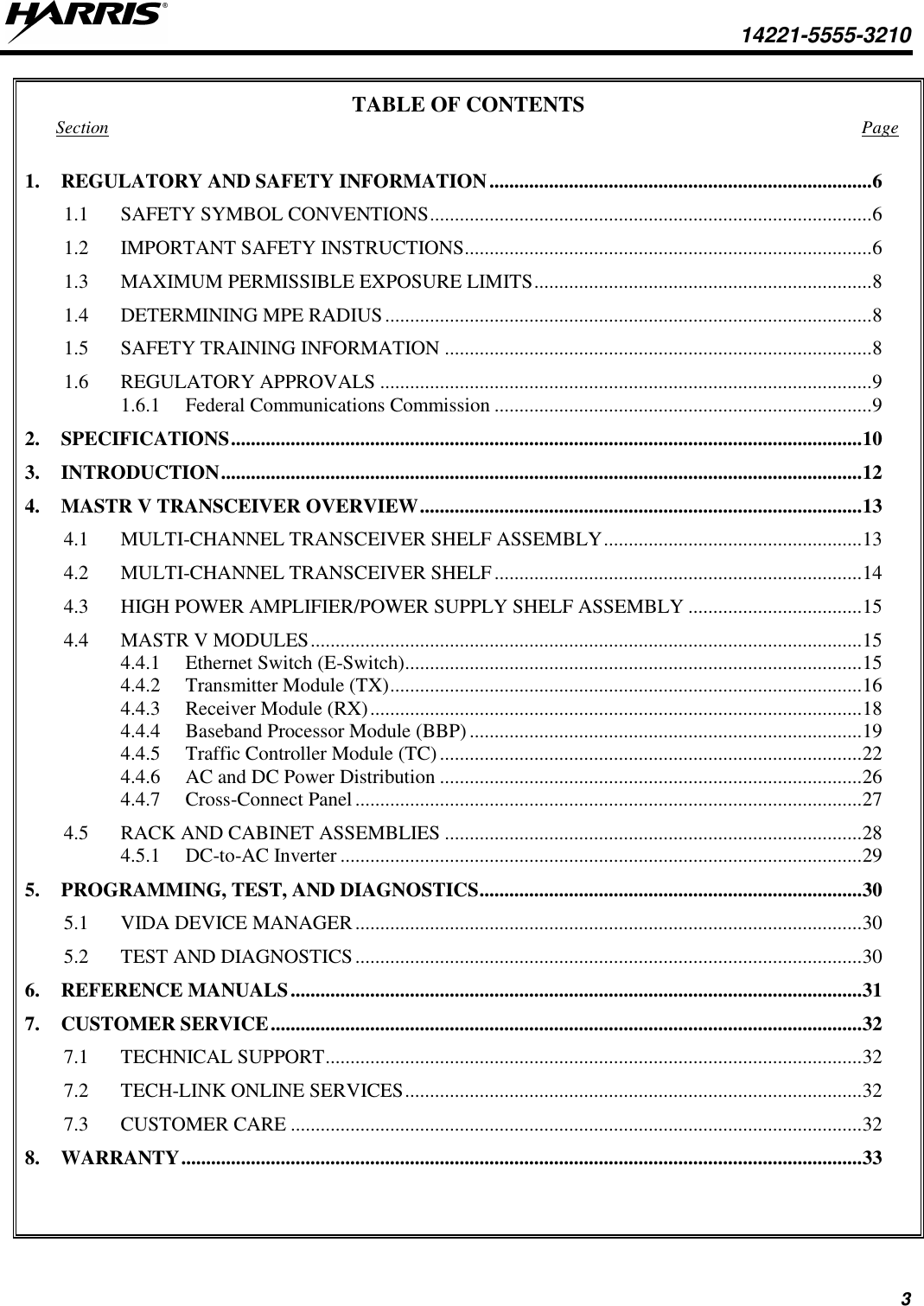  14221-5555-3210 3 TABLE OF CONTENTS Section  Page 1. REGULATORY AND SAFETY INFORMATION ............................................................................. 6 1.1 SAFETY SYMBOL CONVENTIONS ......................................................................................... 6 1.2 IMPORTANT SAFETY INSTRUCTIONS .................................................................................. 6 1.3 MAXIMUM PERMISSIBLE EXPOSURE LIMITS .................................................................... 8 1.4 DETERMINING MPE RADIUS .................................................................................................. 8 1.5 SAFETY TRAINING INFORMATION ...................................................................................... 8 1.6 REGULATORY APPROVALS ................................................................................................... 9 1.6.1 Federal Communications Commission ............................................................................ 9 2. SPECIFICATIONS ............................................................................................................................... 10 3. INTRODUCTION ................................................................................................................................. 12 4. MASTR V TRANSCEIVER OVERVIEW ......................................................................................... 13 4.1 MULTI-CHANNEL TRANSCEIVER SHELF ASSEMBLY .................................................... 13 4.2 MULTI-CHANNEL TRANSCEIVER SHELF .......................................................................... 14 4.3 HIGH POWER AMPLIFIER/POWER SUPPLY SHELF ASSEMBLY ................................... 15 4.4 MASTR V MODULES ............................................................................................................... 15 4.4.1 Ethernet Switch (E-Switch) ............................................................................................ 15 4.4.2 Transmitter Module (TX) ............................................................................................... 16 4.4.3 Receiver Module (RX) ................................................................................................... 18 4.4.4 Baseband Processor Module (BBP) ............................................................................... 19 4.4.5 Traffic Controller Module (TC) ..................................................................................... 22 4.4.6 AC and DC Power Distribution ..................................................................................... 26 4.4.7 Cross-Connect Panel ...................................................................................................... 27 4.5 RACK AND CABINET ASSEMBLIES .................................................................................... 28 4.5.1 DC-to-AC Inverter ......................................................................................................... 29 5. PROGRAMMING, TEST, AND DIAGNOSTICS ............................................................................. 30 5.1 VIDA DEVICE MANAGER ...................................................................................................... 30 5.2 TEST AND DIAGNOSTICS ...................................................................................................... 30 6. REFERENCE MANUALS ................................................................................................................... 31 7. CUSTOMER SERVICE ....................................................................................................................... 32 7.1 TECHNICAL SUPPORT ............................................................................................................ 32 7.2 TECH-LINK ONLINE SERVICES ............................................................................................ 32 7.3 CUSTOMER CARE ................................................................................................................... 32 8. WARRANTY ......................................................................................................................................... 33   