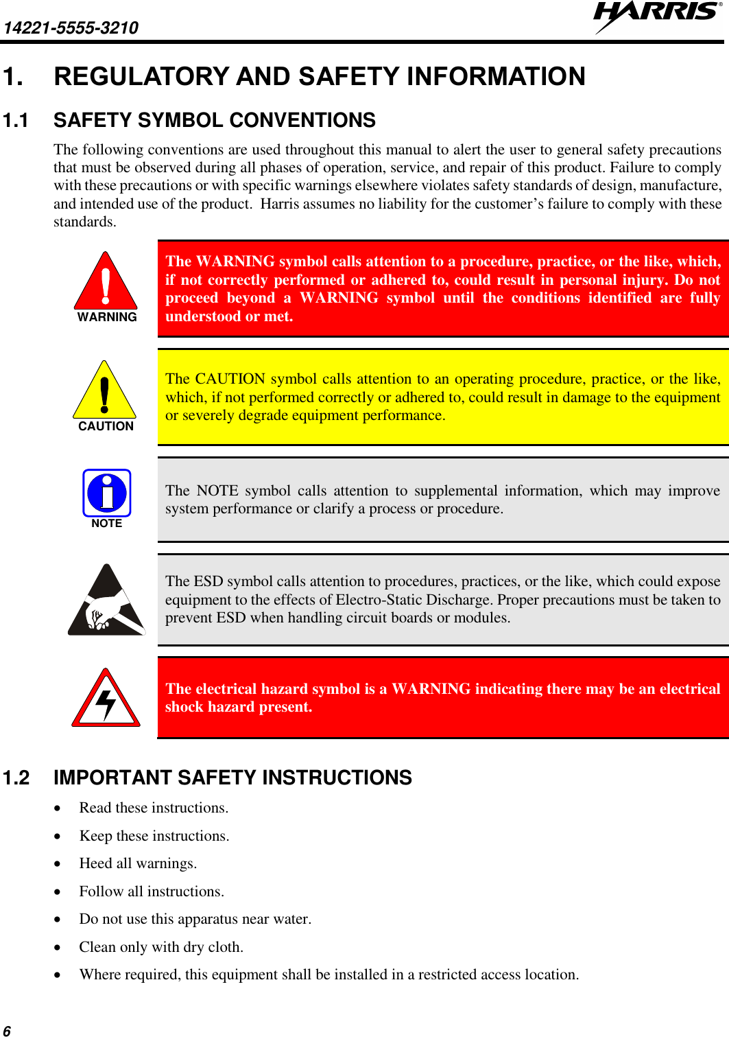 14221-5555-3210   6 1. REGULATORY AND SAFETY INFORMATION 1.1  SAFETY SYMBOL CONVENTIONS The following conventions are used throughout this manual to alert the user to general safety precautions that must be observed during all phases of operation, service, and repair of this product. Failure to comply with these precautions or with specific warnings elsewhere violates safety standards of design, manufacture, and intended use of the product.  Harris assumes no liability for the customer’s failure to comply with these standards.  The WARNING symbol calls attention to a procedure, practice, or the like, which, if not correctly performed or adhered to, could result in personal injury. Do not proceed  beyond  a  WARNING  symbol  until  the  conditions  identified  are  fully understood or met.    The CAUTION symbol calls attention to an operating procedure, practice, or the like, which, if not performed correctly or adhered to, could result in damage to the equipment or severely degrade equipment performance.    The  NOTE  symbol  calls  attention  to  supplemental  information,  which  may  improve system performance or clarify a process or procedure.    The ESD symbol calls attention to procedures, practices, or the like, which could expose equipment to the effects of Electro-Static Discharge. Proper precautions must be taken to prevent ESD when handling circuit boards or modules.    The electrical hazard symbol is a WARNING indicating there may be an electrical shock hazard present.  1.2  IMPORTANT SAFETY INSTRUCTIONS • Read these instructions. • Keep these instructions. • Heed all warnings. • Follow all instructions. • Do not use this apparatus near water. • Clean only with dry cloth. • Where required, this equipment shall be installed in a restricted access location. WARNINGCAUTIONNOTE