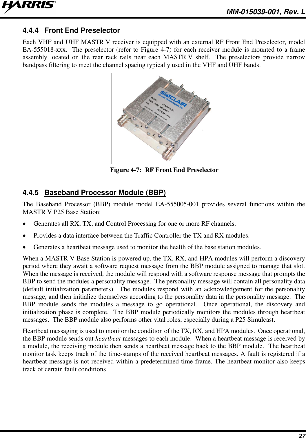   MM-015039-001, Rev. L 27 4.4.4  Front End Preselector Each VHF and UHF MASTR V receiver is equipped with an external RF Front End Preselector, model EA-555018-xxx.  The preselector (refer to Figure 4-7) for each receiver module is mounted to a frame assembly  located  on  the  rear  rack  rails  near  each  MASTR V  shelf.    The  preselectors  provide  narrow bandpass filtering to meet the channel spacing typically used in the VHF and UHF bands.  Figure 4-7:  RF Front End Preselector  4.4.5  Baseband Processor Module (BBP) The  Baseband  Processor  (BBP)  module  model  EA-555005-001  provides  several  functions  within  the MASTR V P25 Base Station: • Generates all RX, TX, and Control Processing for one or more RF channels. • Provides a data interface between the Traffic Controller the TX and RX modules. • Generates a heartbeat message used to monitor the health of the base station modules. When a MASTR V Base Station is powered up, the TX, RX, and HPA modules will perform a discovery period where they await a software request message from the BBP module assigned to manage that slot.  When the message is received, the module will respond with a software response message that prompts the BBP to send the modules a personality message.  The personality message will contain all personality data (default initialization parameters).  The modules respond with an acknowledgement for the personality message, and then initialize themselves according to the personality data in the personality message.  The BBP  module  sends  the  modules  a  message  to  go  operational.    Once  operational,  the  discovery  and initialization phase is complete.  The BBP module periodically monitors the modules through heartbeat messages.  The BBP module also performs other vital roles, especially during a P25 Simulcast. Heartbeat messaging is used to monitor the condition of the TX, RX, and HPA modules.  Once operational, the BBP module sends out heartbeat messages to each module.  When a heartbeat message is received by a module, the receiving module then sends a heartbeat message back to the BBP module.  The heartbeat monitor task keeps track of the time-stamps of the received heartbeat messages. A fault is registered if a heartbeat message is not received within a predetermined time-frame. The heartbeat monitor also keeps track of certain fault conditions. 
