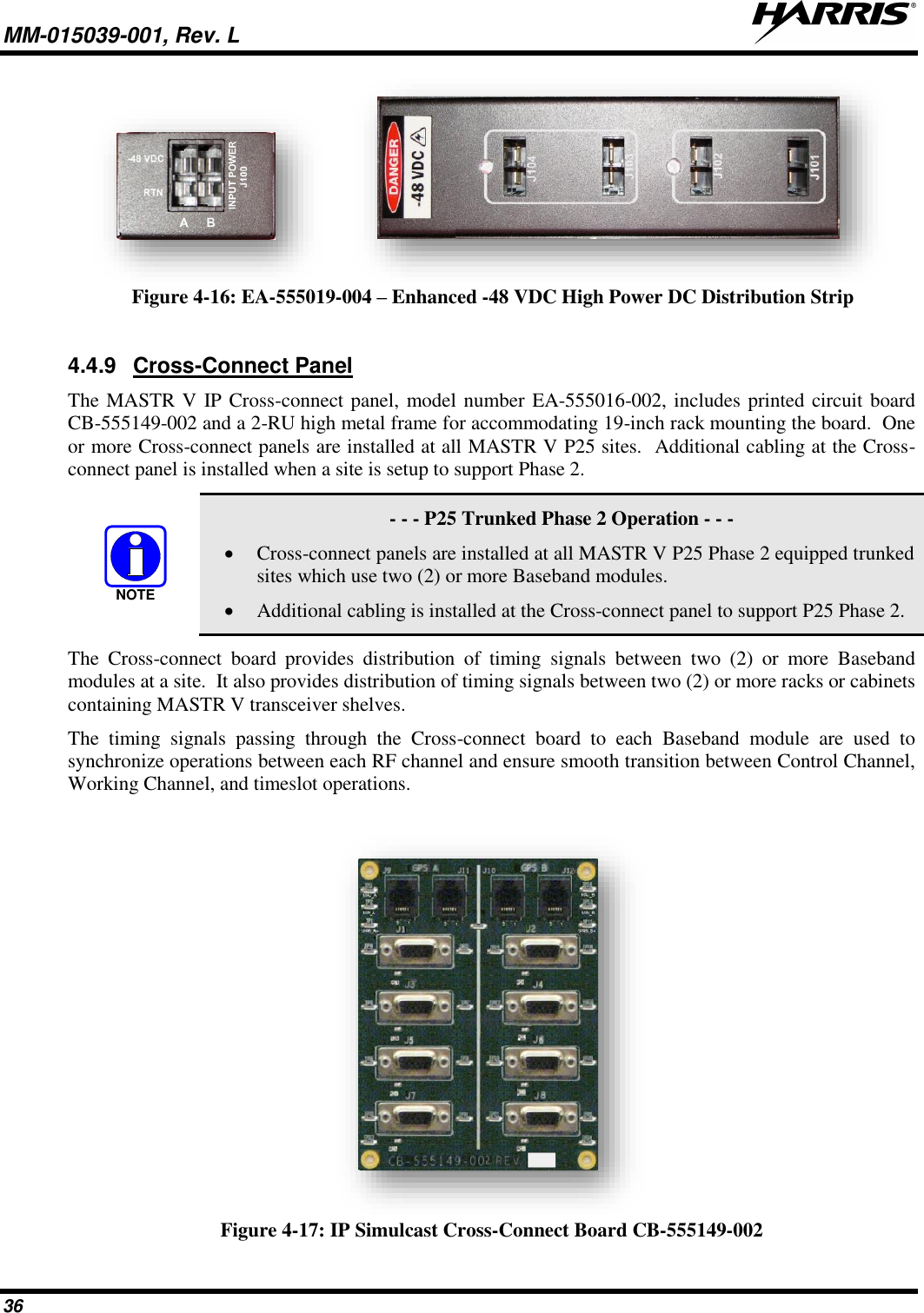 MM-015039-001, Rev. L     36    Figure 4-16: EA-555019-004 – Enhanced -48 VDC High Power DC Distribution Strip  4.4.9  Cross-Connect Panel The MASTR V IP Cross-connect panel, model number EA-555016-002, includes printed circuit board CB-555149-002 and a 2-RU high metal frame for accommodating 19-inch rack mounting the board.  One or more Cross-connect panels are installed at all MASTR V P25 sites.  Additional cabling at the Cross-connect panel is installed when a site is setup to support Phase 2.     - - - P25 Trunked Phase 2 Operation - - - • Cross-connect panels are installed at all MASTR V P25 Phase 2 equipped trunked sites which use two (2) or more Baseband modules. • Additional cabling is installed at the Cross-connect panel to support P25 Phase 2. The  Cross-connect  board  provides  distribution  of  timing  signals  between  two  (2)  or  more  Baseband modules at a site.  It also provides distribution of timing signals between two (2) or more racks or cabinets containing MASTR V transceiver shelves.   The  timing  signals  passing  through  the  Cross-connect  board  to  each  Baseband  module  are  used  to synchronize operations between each RF channel and ensure smooth transition between Control Channel, Working Channel, and timeslot operations.   Figure 4-17: IP Simulcast Cross-Connect Board CB-555149-002 NOTE