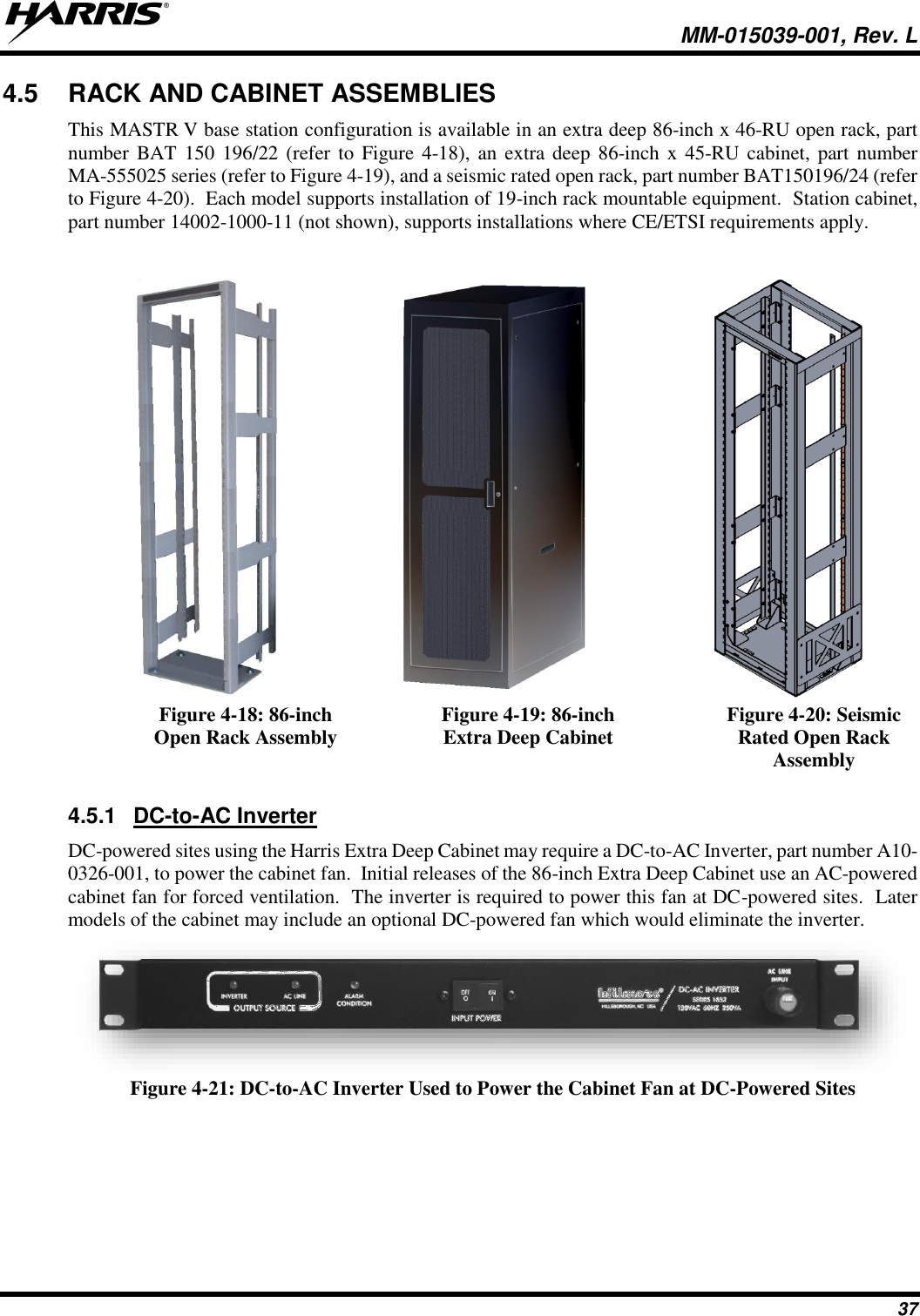   MM-015039-001, Rev. L 37 4.5  RACK AND CABINET ASSEMBLIES This MASTR V base station configuration is available in an extra deep 86-inch x 46-RU open rack, part number BAT 150 196/22 (refer to Figure 4-18), an extra deep 86-inch x 45-RU  cabinet, part number MA-555025 series (refer to Figure 4-19), and a seismic rated open rack, part number BAT150196/24 (refer to Figure 4-20).  Each model supports installation of 19-inch rack mountable equipment.  Station cabinet, part number 14002-1000-11 (not shown), supports installations where CE/ETSI requirements apply.     Figure 4-18: 86-inch Open Rack Assembly Figure 4-19: 86-inch Extra Deep Cabinet Figure 4-20: Seismic Rated Open Rack Assembly  4.5.1  DC-to-AC Inverter DC-powered sites using the Harris Extra Deep Cabinet may require a DC-to-AC Inverter, part number A10-0326-001, to power the cabinet fan.  Initial releases of the 86-inch Extra Deep Cabinet use an AC-powered cabinet fan for forced ventilation.  The inverter is required to power this fan at DC-powered sites.  Later models of the cabinet may include an optional DC-powered fan which would eliminate the inverter.  Figure 4-21: DC-to-AC Inverter Used to Power the Cabinet Fan at DC-Powered Sites 