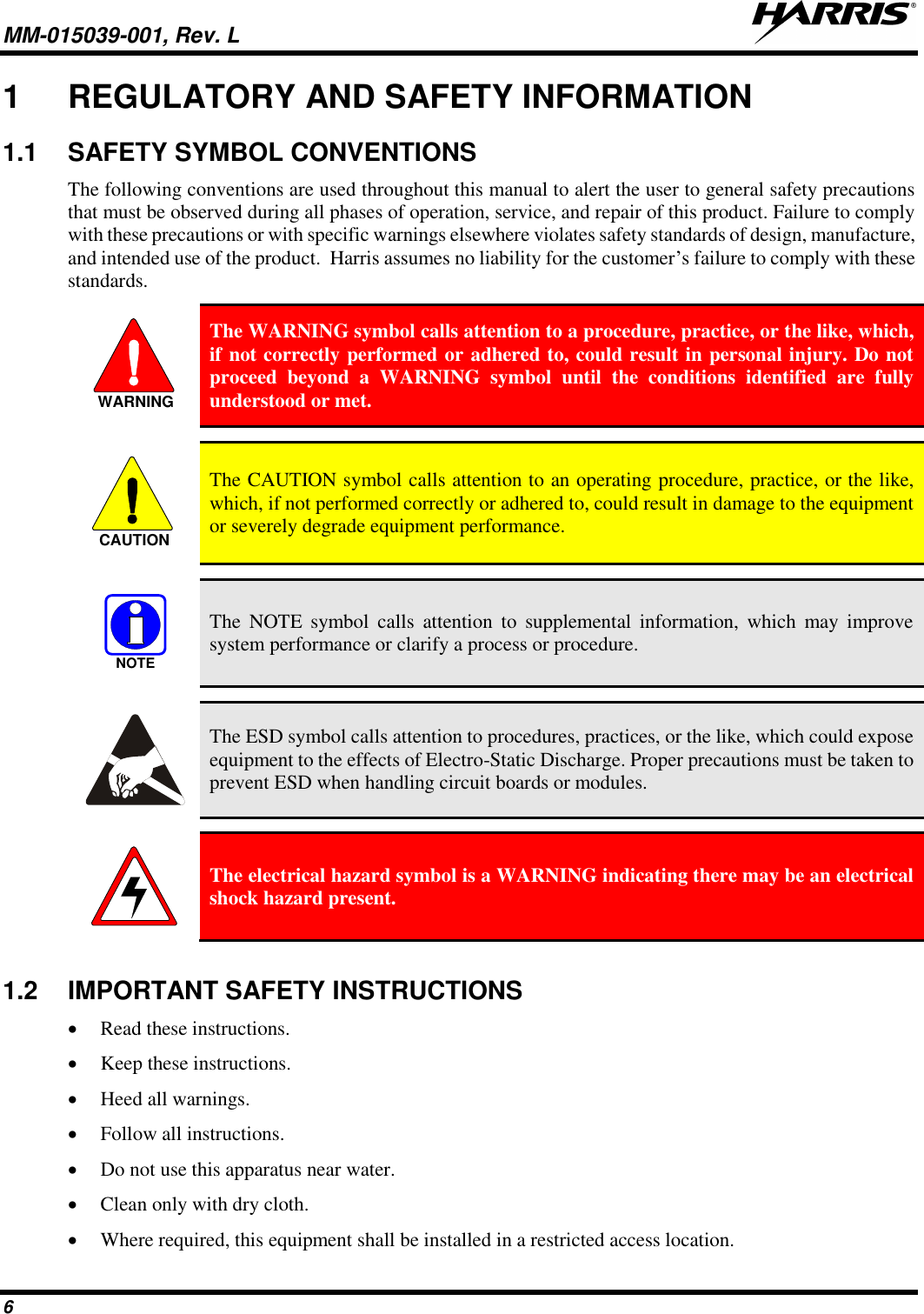 MM-015039-001, Rev. L     6 1  REGULATORY AND SAFETY INFORMATION 1.1  SAFETY SYMBOL CONVENTIONS The following conventions are used throughout this manual to alert the user to general safety precautions that must be observed during all phases of operation, service, and repair of this product. Failure to comply with these precautions or with specific warnings elsewhere violates safety standards of design, manufacture, and intended use of the product.  Harris assumes no liability for the customer’s failure to comply with these standards.  The WARNING symbol calls attention to a procedure, practice, or the like, which, if not correctly performed or adhered to, could result in personal injury. Do not proceed  beyond  a  WARNING  symbol  until  the  conditions  identified  are  fully understood or met.    The CAUTION symbol calls attention to an operating procedure, practice, or the like, which, if not performed correctly or adhered to, could result in damage to the equipment or severely degrade equipment performance.    The  NOTE  symbol  calls  attention  to  supplemental information,  which  may  improve system performance or clarify a process or procedure.    The ESD symbol calls attention to procedures, practices, or the like, which could expose equipment to the effects of Electro-Static Discharge. Proper precautions must be taken to prevent ESD when handling circuit boards or modules.    The electrical hazard symbol is a WARNING indicating there may be an electrical shock hazard present.  1.2  IMPORTANT SAFETY INSTRUCTIONS • Read these instructions. • Keep these instructions. • Heed all warnings. • Follow all instructions. • Do not use this apparatus near water. • Clean only with dry cloth. • Where required, this equipment shall be installed in a restricted access location. WARNINGCAUTIONNOTE