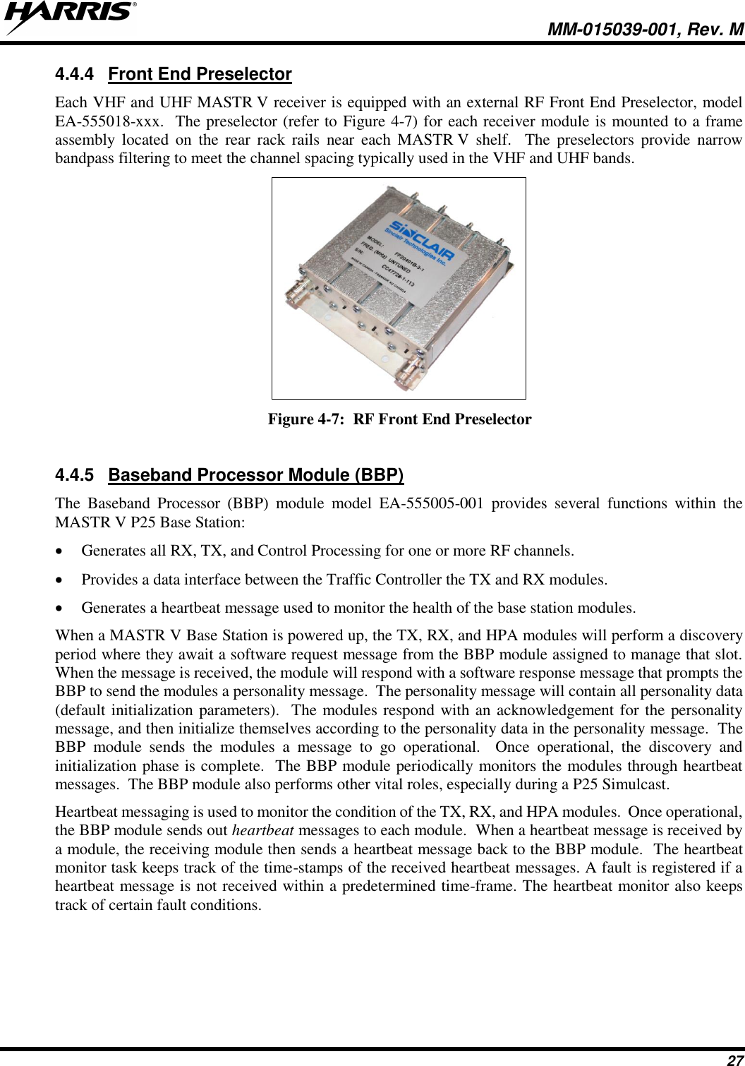   MM-015039-001, Rev. M 27 4.4.4  Front End Preselector Each VHF and UHF MASTR V receiver is equipped with an external RF Front End Preselector, model EA-555018-xxx.  The preselector (refer to Figure 4-7) for each receiver module is mounted to a frame assembly  located  on  the  rear  rack  rails  near  each  MASTR V shelf.    The  preselectors  provide  narrow bandpass filtering to meet the channel spacing typically used in the VHF and UHF bands.  Figure 4-7:  RF Front End Preselector  4.4.5  Baseband Processor Module (BBP) The  Baseband  Processor  (BBP)  module  model  EA-555005-001  provides  several  functions  within  the MASTR V P25 Base Station: • Generates all RX, TX, and Control Processing for one or more RF channels. • Provides a data interface between the Traffic Controller the TX and RX modules. • Generates a heartbeat message used to monitor the health of the base station modules. When a MASTR V Base Station is powered up, the TX, RX, and HPA modules will perform a discovery period where they await a software request message from the BBP module assigned to manage that slot.  When the message is received, the module will respond with a software response message that prompts the BBP to send the modules a personality message.  The personality message will contain all personality data (default initialization parameters).  The modules respond with an acknowledgement for the personality message, and then initialize themselves according to the personality data in the personality message.  The BBP  module  sends  the  modules  a  message  to  go  operational.    Once  operational,  the  discovery  and initialization phase is complete.  The BBP module periodically monitors the modules through heartbeat messages.  The BBP module also performs other vital roles, especially during a P25 Simulcast. Heartbeat messaging is used to monitor the condition of the TX, RX, and HPA modules.  Once operational, the BBP module sends out heartbeat messages to each module.  When a heartbeat message is received by a module, the receiving module then sends a heartbeat message back to the BBP module.  The heartbeat monitor task keeps track of the time-stamps of the received heartbeat messages. A fault is registered if a heartbeat message is not received within a predetermined time-frame. The heartbeat monitor also keeps track of certain fault conditions. 