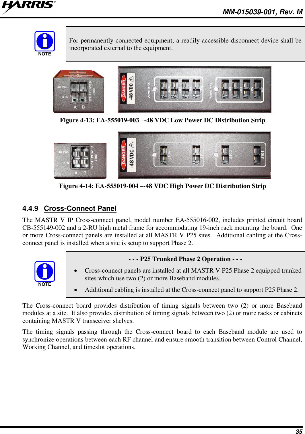   MM-015039-001, Rev. M 35  For permanently connected equipment, a readily accessible disconnect device shall be incorporated external to the equipment.    Figure 4-13: EA-555019-003 –-48 VDC Low Power DC Distribution Strip     Figure 4-14: EA-555019-004 –-48 VDC High Power DC Distribution Strip  4.4.9  Cross-Connect Panel The MASTR V IP Cross-connect panel, model number EA-555016-002, includes printed circuit board CB-555149-002 and a 2-RU high metal frame for accommodating 19-inch rack mounting the board.  One or more Cross-connect panels are installed at all MASTR V P25 sites.  Additional cabling at the Cross-connect panel is installed when a site is setup to support Phase 2.     - - - P25 Trunked Phase 2 Operation - - - • Cross-connect panels are installed at all MASTR V P25 Phase 2 equipped trunked sites which use two (2) or more Baseband modules. • Additional cabling is installed at the Cross-connect panel to support P25 Phase 2. The  Cross-connect  board  provides  distribution  of  timing  signals  between  two  (2)  or  more  Baseband modules at a site.  It also provides distribution of timing signals between two (2) or more racks or cabinets containing MASTR V transceiver shelves.   The  timing  signals  passing  through  the  Cross-connect  board  to  each  Baseband  module  are  used  to synchronize operations between each RF channel and ensure smooth transition between Control Channel, Working Channel, and timeslot operations.  NOTENOTE