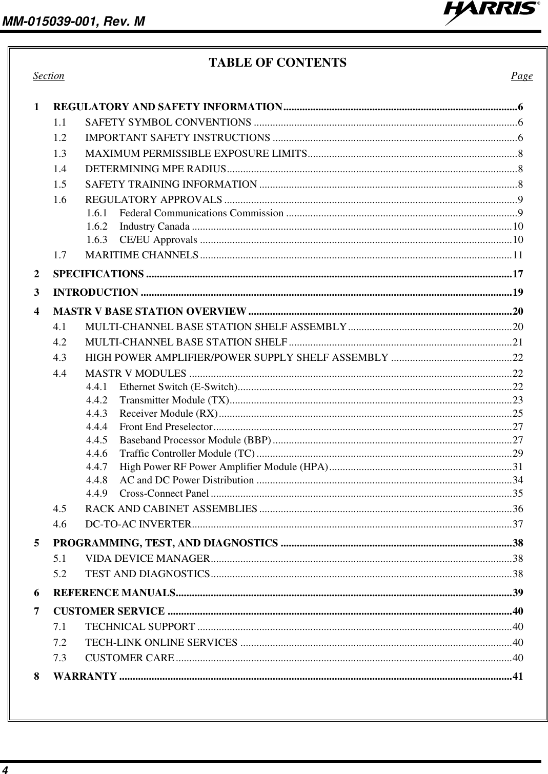 MM-015039-001, Rev. M     4 TABLE OF CONTENTS Section  Page 1 REGULATORY AND SAFETY INFORMATION ....................................................................................... 6 1.1 SAFETY SYMBOL CONVENTIONS .................................................................................................. 6 1.2 IMPORTANT SAFETY INSTRUCTIONS ........................................................................................... 6 1.3 MAXIMUM PERMISSIBLE EXPOSURE LIMITS .............................................................................. 8 1.4 DETERMINING MPE RADIUS ............................................................................................................ 8 1.5 SAFETY TRAINING INFORMATION ................................................................................................ 8 1.6 REGULATORY APPROVALS ............................................................................................................. 9 1.6.1 Federal Communications Commission ...................................................................................... 9 1.6.2 Industry Canada ....................................................................................................................... 10 1.6.3 CE/EU Approvals .................................................................................................................... 10 1.7 MARITIME CHANNELS .................................................................................................................... 11 2 SPECIFICATIONS ........................................................................................................................................ 17 3 INTRODUCTION .......................................................................................................................................... 19 4 MASTR V BASE STATION OVERVIEW .................................................................................................. 20 4.1 MULTI-CHANNEL BASE STATION SHELF ASSEMBLY ............................................................. 20 4.2 MULTI-CHANNEL BASE STATION SHELF ................................................................................... 21 4.3 HIGH POWER AMPLIFIER/POWER SUPPLY SHELF ASSEMBLY ............................................. 22 4.4 MASTR V MODULES ........................................................................................................................ 22 4.4.1 Ethernet Switch (E-Switch)...................................................................................................... 22 4.4.2 Transmitter Module (TX) ......................................................................................................... 23 4.4.3 Receiver Module (RX) ............................................................................................................. 25 4.4.4 Front End Preselector ............................................................................................................... 27 4.4.5 Baseband Processor Module (BBP) ......................................................................................... 27 4.4.6 Traffic Controller Module (TC) ............................................................................................... 29 4.4.7 High Power RF Power Amplifier Module (HPA) .................................................................... 31 4.4.8 AC and DC Power Distribution ............................................................................................... 34 4.4.9 Cross-Connect Panel ................................................................................................................ 35 4.5 RACK AND CABINET ASSEMBLIES .............................................................................................. 36 4.6 DC-TO-AC INVERTER ....................................................................................................................... 37 5 PROGRAMMING, TEST, AND DIAGNOSTICS ...................................................................................... 38 5.1 VIDA DEVICE MANAGER ................................................................................................................ 38 5.2 TEST AND DIAGNOSTICS ................................................................................................................ 38 6 REFERENCE MANUALS............................................................................................................................. 39 7 CUSTOMER SERVICE ................................................................................................................................ 40 7.1 TECHNICAL SUPPORT ..................................................................................................................... 40 7.2 TECH-LINK ONLINE SERVICES ..................................................................................................... 40 7.3 CUSTOMER CARE ............................................................................................................................. 40 8 WARRANTY .................................................................................................................................................. 41   