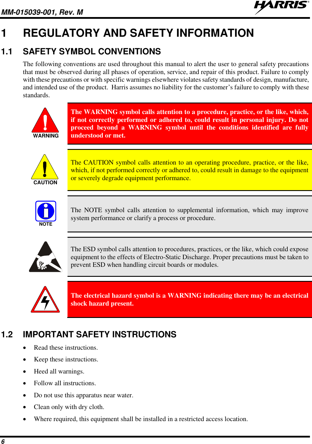 MM-015039-001, Rev. M     6 1  REGULATORY AND SAFETY INFORMATION 1.1  SAFETY SYMBOL CONVENTIONS The following conventions are used throughout this manual to alert the user to general safety precautions that must be observed during all phases of operation, service, and repair of this product. Failure to comply with these precautions or with specific warnings elsewhere violates safety standards of design, manufacture, and intended use of the product.  Harris assumes no liability for the customer’s failure to comply with these standards.  The WARNING symbol calls attention to a procedure, practice, or the like, which, if not correctly performed or adhered to, could result in personal injury. Do not proceed  beyond  a  WARNING  symbol  until  the  conditions  identified  are  fully understood or met.    The CAUTION symbol calls attention to an operating procedure, practice, or the like, which, if not performed correctly or adhered to, could result in damage to the equipment or severely degrade equipment performance.    The  NOTE  symbol  calls  attention  to  supplemental  information,  which  may  improve system performance or clarify a process or procedure.    The ESD symbol calls attention to procedures, practices, or the like, which could expose equipment to the effects of Electro-Static Discharge. Proper precautions must be taken to prevent ESD when handling circuit boards or modules.    The electrical hazard symbol is a WARNING indicating there may be an electrical shock hazard present.  1.2  IMPORTANT SAFETY INSTRUCTIONS • Read these instructions. • Keep these instructions. • Heed all warnings. • Follow all instructions. • Do not use this apparatus near water. • Clean only with dry cloth. • Where required, this equipment shall be installed in a restricted access location. WARNINGCAUTIONNOTE