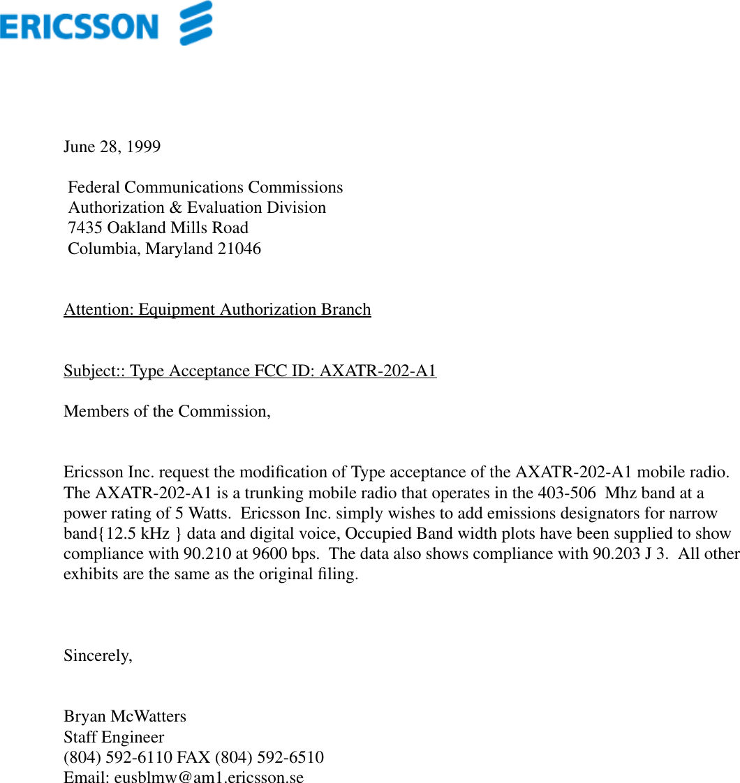 June 28, 1999 Federal Communications Commissions Authorization &amp; Evaluation Division 7435 Oakland Mills Road Columbia, Maryland 21046Attention: Equipment Authorization BranchSubject:: Type Acceptance FCC ID: AXATR-202-A1Members of the Commission,Ericsson Inc. request the modiﬁcation of Type acceptance of the AXATR-202-A1 mobile radio.The AXATR-202-A1 is a trunking mobile radio that operates in the 403-506  Mhz band at apower rating of 5 Watts.  Ericsson Inc. simply wishes to add emissions designators for narrowband{12.5 kHz } data and digital voice, Occupied Band width plots have been supplied to showcompliance with 90.210 at 9600 bps.  The data also shows compliance with 90.203 J 3.  All otherexhibits are the same as the original ﬁling.Sincerely,Bryan McWattersStaff Engineer(804) 592-6110 FAX (804) 592-6510Email: eusblmw@am1.ericsson.se