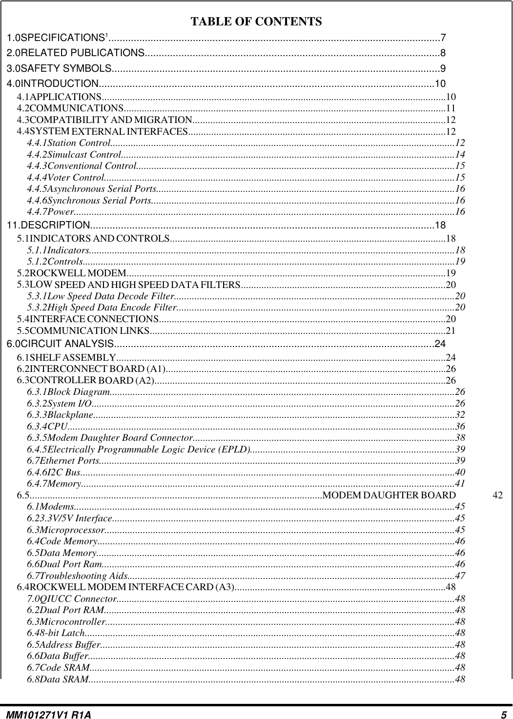 TABLE OF CONTENTS1.0SPECIFICATIONS1......................................................................................................................72.0RELATED PUBLICATIONS.........................................................................................................83.0SAFETY SYMBOLS.....................................................................................................................94.0INTRODUCTION........................................................................................................................104.1APPLICATIONS.......................................................................................................................................104.2COMMUNICATIONS..............................................................................................................................114.3COMPATIBILITY AND MIGRATION...................................................................................................124.4SYSTEM EXTERNAL INTERFACES.....................................................................................................124.4.1Station Control.......................................................................................................................................124.4.2Simulcast Control...................................................................................................................................144.4.3Conventional Control.............................................................................................................................154.4.4Voter Control..........................................................................................................................................154.4.5Asynchronous Serial Ports.....................................................................................................................164.4.6Synchronous Serial Ports.......................................................................................................................164.4.7Power.....................................................................................................................................................1611.DESCRIPTION...........................................................................................................................185.1INDICATORS AND CONTROLS............................................................................................................185.1.1Indicators...............................................................................................................................................185.1.2Controls..................................................................................................................................................195.2ROCKWELL MODEM.............................................................................................................................195.3LOW SPEED AND HIGH SPEED DATA FILTERS................................................................................205.3.1Low Speed Data Decode Filter..............................................................................................................205.3.2High Speed Data Encode Filter.............................................................................................................205.4INTERFACE CONNECTIONS................................................................................................................205.5COMMUNICATION LINKS....................................................................................................................216.0CIRCUIT ANALYSIS..................................................................................................................246.1SHELF ASSEMBLY.................................................................................................................................246.2INTERCONNECT BOARD (A1)..............................................................................................................266.3CONTROLLER BOARD (A2)..................................................................................................................266.3.1Block Diagram.......................................................................................................................................266.3.2System I/O..............................................................................................................................................266.3.3Blackplane..............................................................................................................................................326.3.4CPU........................................................................................................................................................366.3.5Modem Daughter Board Connector.......................................................................................................386.4.5Electrically Programmable Logic Device (EPLD)................................................................................396.7Ethernet Ports...........................................................................................................................................396.4.6I2C Bus...................................................................................................................................................406.4.7Memory...................................................................................................................................................416.5...................................................................................................................MODEM DAUGHTER BOARD 426.1Modems.....................................................................................................................................................456.23.3V/5V Interface......................................................................................................................................456.3Microprocessor.........................................................................................................................................456.4Code Memory............................................................................................................................................466.5Data Memory.............................................................................................................................................466.6Dual Port Ram..........................................................................................................................................466.7Troubleshooting Aids................................................................................................................................476.4ROCKWELL MODEM INTERFACE CARD (A3)...................................................................................487.0QIUCC Connector.....................................................................................................................................486.2Dual Port RAM..........................................................................................................................................486.3Microcontroller.........................................................................................................................................486.48-bit Latch.................................................................................................................................................486.5Address Buffer...........................................................................................................................................486.6Data Buffer................................................................................................................................................486.7Code SRAM...............................................................................................................................................486.8Data SRAM................................................................................................................................................48MM101271V1 R1A 5