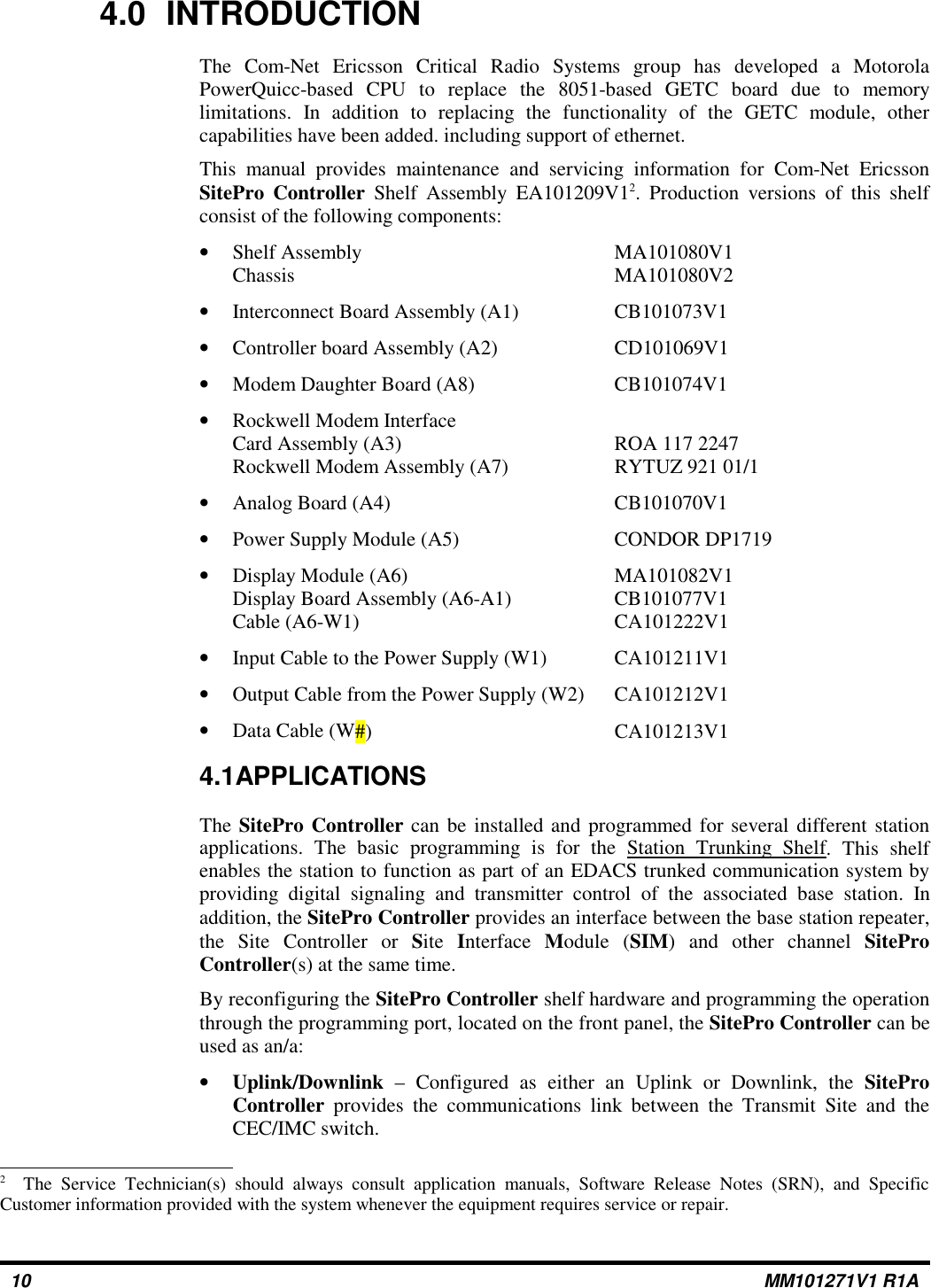 4.0 INTRODUCTIONThe Com-Net Ericsson Critical Radio Systems group has developed a MotorolaPowerQuicc-based CPU to replace the 8051-based GETC board due to memorylimitations. In addition to replacing the functionality of the GETC module, othercapabilities have been added. including support of ethernet.This manual provides maintenance and servicing information for Com-Net EricssonSitePro Controller Shelf Assembly EA101209V12. Production versions of this shelfconsist of the following components:•Shelf Assembly MA101080V1Chassis MA101080V2•Interconnect Board Assembly (A1) CB101073V1•Controller board Assembly (A2) CD101069V1•Modem Daughter Board (A8) CB101074V1•Rockwell Modem InterfaceCard Assembly (A3) ROA 117 2247Rockwell Modem Assembly (A7) RYTUZ 921 01/1•Analog Board (A4) CB101070V1•Power Supply Module (A5) CONDOR DP1719•Display Module (A6) MA101082V1Display Board Assembly (A6-A1) CB101077V1Cable (A6-W1) CA101222V1•Input Cable to the Power Supply (W1) CA101211V1•Output Cable from the Power Supply (W2) CA101212V1•Data Cable (W#) CA101213V14.1APPLICATIONSThe SitePro Controller can be installed and programmed for several different stationapplications. The basic programming is for the Station Trunking Shelf. This shelfenables the station to function as part of an EDACS trunked communication system byproviding digital signaling and transmitter control of the associated base station. Inaddition, the SitePro Controller provides an interface between the base station repeater,the Site Controller or Site Interface Module (SIM) and other channel SiteProController(s) at the same time.By reconfiguring the SitePro Controller shelf hardware and programming the operationthrough the programming port, located on the front panel, the SitePro Controller can beused as an/a:•Uplink/Downlink – Configured as either an Uplink or Downlink, the SiteProController provides the communications link between the Transmit Site and theCEC/IMC switch.2The Service Technician(s) should always consult application manuals, Software Release Notes (SRN), and SpecificCustomer information provided with the system whenever the equipment requires service or repair.10 MM101271V1 R1A