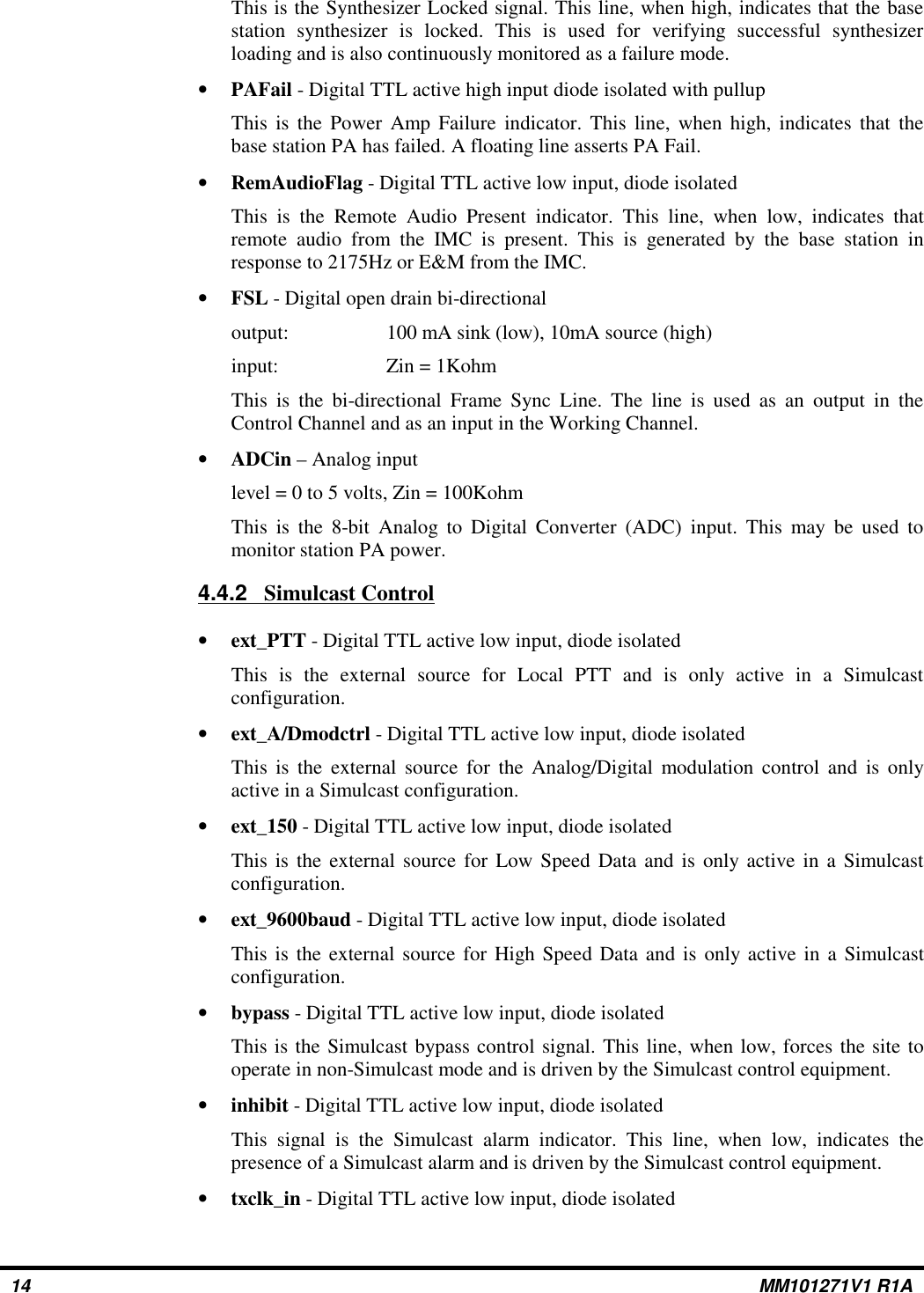 This is the Synthesizer Locked signal. This line, when high, indicates that the basestation synthesizer is locked. This is used for verifying successful synthesizerloading and is also continuously monitored as a failure mode.•PAFail - Digital TTL active high input diode isolated with pullupThis is the Power Amp Failure indicator. This line, when high, indicates that thebase station PA has failed. A floating line asserts PA Fail. •RemAudioFlag - Digital TTL active low input, diode isolatedThis is the Remote Audio Present indicator. This line, when low, indicates thatremote audio from the IMC is present. This is generated by the base station inresponse to 2175Hz or E&amp;M from the IMC.•FSL - Digital open drain bi-directionaloutput: 100 mA sink (low), 10mA source (high)input: Zin = 1KohmThis is the bi-directional Frame Sync Line. The line is used as an output in theControl Channel and as an input in the Working Channel.•ADCin – Analog inputlevel = 0 to 5 volts, Zin = 100KohmThis is the 8-bit Analog to Digital Converter (ADC) input. This may be used tomonitor station PA power.4.4.2    Simulcast Control•ext_PTT - Digital TTL active low input, diode isolatedThis is the external source for Local PTT and is only active in a Simulcastconfiguration.•ext_A/Dmodctrl - Digital TTL active low input, diode isolatedThis is the external source for the Analog/Digital modulation control and is onlyactive in a Simulcast configuration.•ext_150 - Digital TTL active low input, diode isolatedThis is the external source for Low Speed Data and is only active in a Simulcastconfiguration.•ext_9600baud - Digital TTL active low input, diode isolatedThis is the external source for High Speed Data and is only active in a Simulcastconfiguration.•bypass - Digital TTL active low input, diode isolatedThis is the Simulcast bypass control signal. This line, when low, forces the site tooperate in non-Simulcast mode and is driven by the Simulcast control equipment.•inhibit - Digital TTL active low input, diode isolatedThis signal is the Simulcast alarm indicator. This line, when low, indicates thepresence of a Simulcast alarm and is driven by the Simulcast control equipment.•txclk_in - Digital TTL active low input, diode isolated14 MM101271V1 R1A