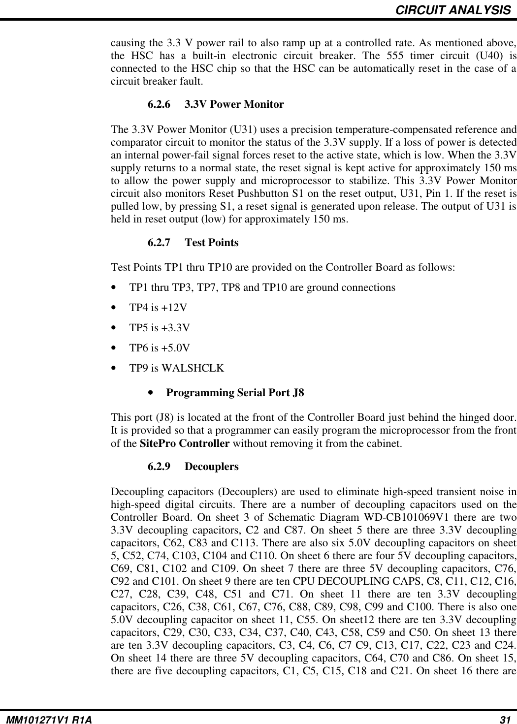 CIRCUIT ANALYSIScausing the 3.3 V power rail to also ramp up at a controlled rate. As mentioned above,the HSC has a built-in electronic circuit breaker. The 555 timer circuit (U40) isconnected to the HSC chip so that the HSC can be automatically reset in the case of acircuit breaker fault.6.2.6 3.3V Power MonitorThe 3.3V Power Monitor (U31) uses a precision temperature-compensated reference andcomparator circuit to monitor the status of the 3.3V supply. If a loss of power is detectedan internal power-fail signal forces reset to the active state, which is low. When the 3.3Vsupply returns to a normal state, the reset signal is kept active for approximately 150 msto allow the power supply and microprocessor to stabilize. This 3.3V Power Monitorcircuit also monitors Reset Pushbutton S1 on the reset output, U31, Pin 1. If the reset ispulled low, by pressing S1, a reset signal is generated upon release. The output of U31 isheld in reset output (low) for approximately 150 ms. 6.2.7 Test PointsTest Points TP1 thru TP10 are provided on the Controller Board as follows:•TP1 thru TP3, TP7, TP8 and TP10 are ground connections•TP4 is +12V•TP5 is +3.3V•TP6 is +5.0V•TP9 is WALSHCLK••••Programming Serial Port J8This port (J8) is located at the front of the Controller Board just behind the hinged door.It is provided so that a programmer can easily program the microprocessor from the frontof the SitePro Controller without removing it from the cabinet.6.2.9 DecouplersDecoupling capacitors (Decouplers) are used to eliminate high-speed transient noise inhigh-speed digital circuits. There are a number of decoupling capacitors used on theController Board. On sheet 3 of Schematic Diagram WD-CB101069V1 there are two3.3V decoupling capacitors, C2 and C87. On sheet 5 there are three 3.3V decouplingcapacitors, C62, C83 and C113. There are also six 5.0V decoupling capacitors on sheet5, C52, C74, C103, C104 and C110. On sheet 6 there are four 5V decoupling capacitors,C69, C81, C102 and C109. On sheet 7 there are three 5V decoupling capacitors, C76,C92 and C101. On sheet 9 there are ten CPU DECOUPLING CAPS, C8, C11, C12, C16,C27, C28, C39, C48, C51 and C71. On sheet 11 there are ten 3.3V decouplingcapacitors, C26, C38, C61, C67, C76, C88, C89, C98, C99 and C100. There is also one5.0V decoupling capacitor on sheet 11, C55. On sheet12 there are ten 3.3V decouplingcapacitors, C29, C30, C33, C34, C37, C40, C43, C58, C59 and C50. On sheet 13 thereare ten 3.3V decoupling capacitors, C3, C4, C6, C7 C9, C13, C17, C22, C23 and C24.On sheet 14 there are three 5V decoupling capacitors, C64, C70 and C86. On sheet 15,there are five decoupling capacitors, C1, C5, C15, C18 and C21. On sheet 16 there areMM101271V1 R1A 31