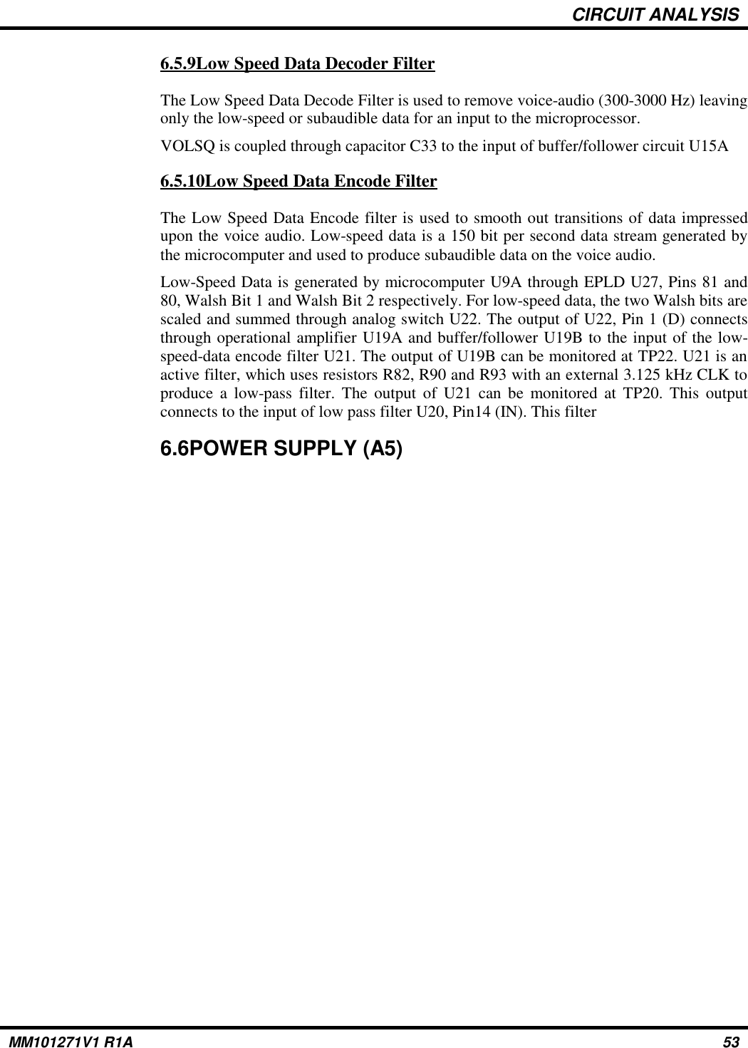 CIRCUIT ANALYSIS6.5.9Low Speed Data Decoder FilterThe Low Speed Data Decode Filter is used to remove voice-audio (300-3000 Hz) leavingonly the low-speed or subaudible data for an input to the microprocessor.VOLSQ is coupled through capacitor C33 to the input of buffer/follower circuit U15A6.5.10Low Speed Data Encode FilterThe Low Speed Data Encode filter is used to smooth out transitions of data impressedupon the voice audio. Low-speed data is a 150 bit per second data stream generated bythe microcomputer and used to produce subaudible data on the voice audio.Low-Speed Data is generated by microcomputer U9A through EPLD U27, Pins 81 and80, Walsh Bit 1 and Walsh Bit 2 respectively. For low-speed data, the two Walsh bits arescaled and summed through analog switch U22. The output of U22, Pin 1 (D) connectsthrough operational amplifier U19A and buffer/follower U19B to the input of the low-speed-data encode filter U21. The output of U19B can be monitored at TP22. U21 is anactive filter, which uses resistors R82, R90 and R93 with an external 3.125 kHz CLK toproduce a low-pass filter. The output of U21 can be monitored at TP20. This outputconnects to the input of low pass filter U20, Pin14 (IN). This filter6.6POWER SUPPLY (A5)MM101271V1 R1A 53