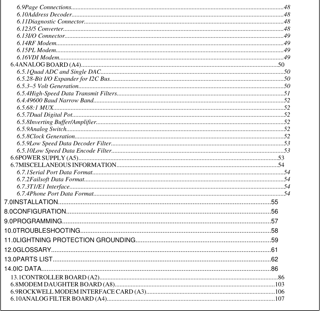 6.9Page Connections......................................................................................................................................486.10Address Decoder.....................................................................................................................................486.11Diagnostic Connector.............................................................................................................................486.123/5 Converter...........................................................................................................................................486.13I/O Connector..........................................................................................................................................496.14RF Modem...............................................................................................................................................496.15PL Modem...............................................................................................................................................496.16VDI Modem.............................................................................................................................................496.4ANALOG BOARD (A4)............................................................................................................................506.5.1Quad ADC and Single DAC...................................................................................................................506.5.28-Bit I/O Expander for I2C Bus.............................................................................................................506.5.3–5 Volt Generation.................................................................................................................................506.5.4High-Speed Data Transmit Filters.........................................................................................................516.4.49600 Baud Narrow Band.......................................................................................................................526.5.68:1 MUX.................................................................................................................................................526.5.7Dual Digital Pot.....................................................................................................................................526.5.8Inverting Buffer/Amplifier......................................................................................................................526.5.9Analog Switch.........................................................................................................................................526.5.8Clock Generation...................................................................................................................................526.5.9Low Speed Data Decoder Filter............................................................................................................536.5.10Low Speed Data Encode Filter............................................................................................................536.6POWER SUPPLY (A5).............................................................................................................................536.7MISCELLANEOUS INFORMATION.....................................................................................................546.7.1Serial Port Data Format........................................................................................................................546.7.2Failsoft Data Format.............................................................................................................................546.7.3T1/E1 Interface.......................................................................................................................................546.7.4Phone Port Data Format.......................................................................................................................547.0INSTALLATION..........................................................................................................................558.0CONFIGURATION.....................................................................................................................569.0PROGRAMMING.......................................................................................................................5710.0TROUBLESHOOTING.............................................................................................................5811.0LIGHTNING PROTECTION GROUNDING.............................................................................5912.0GLOSSARY..............................................................................................................................6113.0PARTS LIST.............................................................................................................................6214.0IC DATA...................................................................................................................................8613.1CONTROLLER BOARD (A2)................................................................................................................866.8MODEM DAUGHTER BOARD (A8)....................................................................................................1036.9ROCKWELL MODEM INTERFACE CARD (A3).................................................................................1066.10ANALOG FILTER BOARD (A4).........................................................................................................107