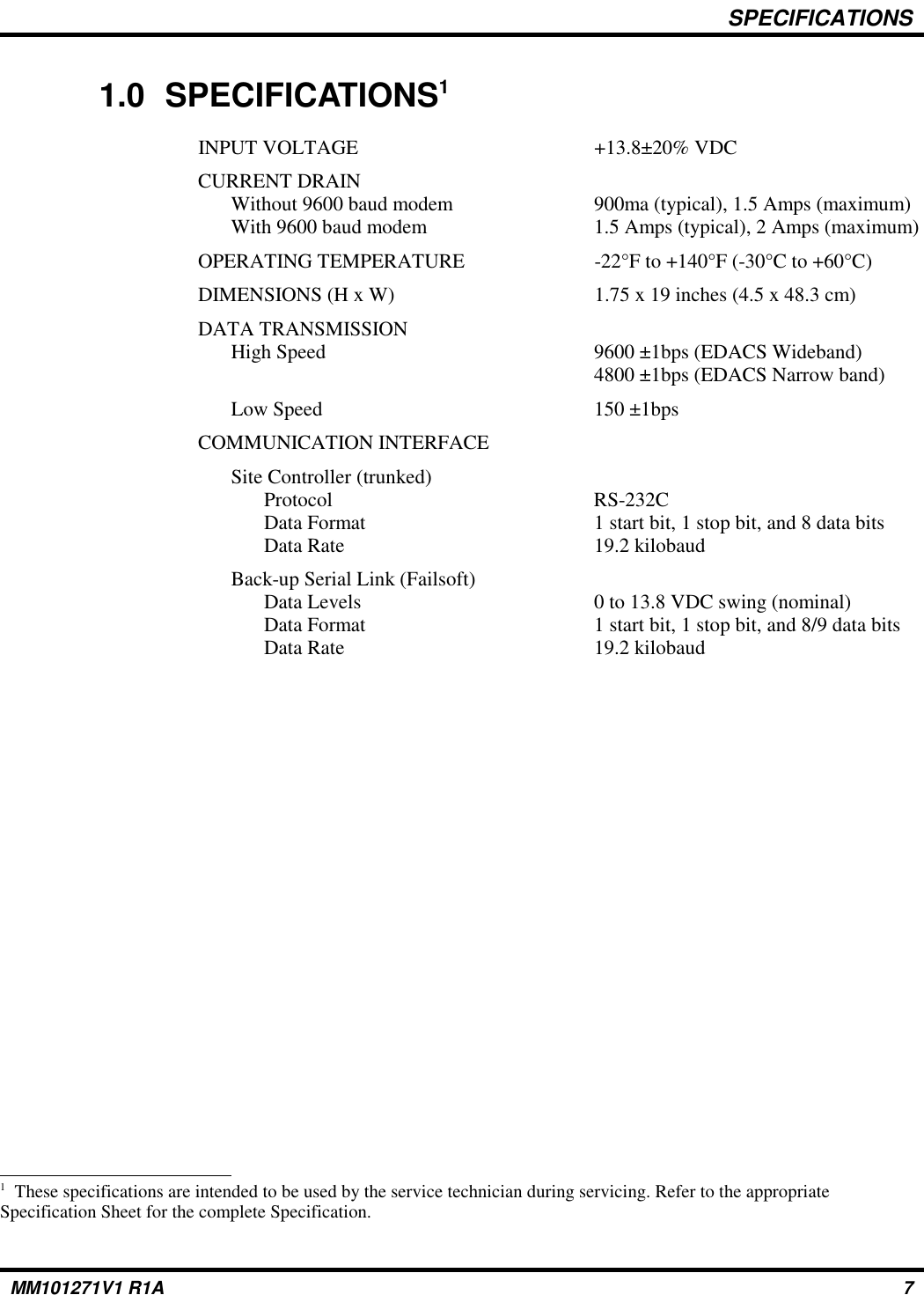 SPECIFICATIONS1.0 SPECIFICATIONS1INPUT VOLTAGE  +13.8±20% VDCCURRENT DRAINWithout 9600 baud modem 900ma (typical), 1.5 Amps (maximum)With 9600 baud modem 1.5 Amps (typical), 2 Amps (maximum)OPERATING TEMPERATURE -22°F to +140°F (-30°C to +60°C)DIMENSIONS (H x W) 1.75 x 19 inches (4.5 x 48.3 cm)DATA TRANSMISSIONHigh Speed 9600 ±1bps (EDACS Wideband)4800 ±1bps (EDACS Narrow band)Low Speed 150 ±1bpsCOMMUNICATION INTERFACESite Controller (trunked)Protocol RS-232CData Format 1 start bit, 1 stop bit, and 8 data bitsData Rate 19.2 kilobaudBack-up Serial Link (Failsoft)Data Levels 0 to 13.8 VDC swing (nominal)Data Format 1 start bit, 1 stop bit, and 8/9 data bitsData Rate 19.2 kilobaud1  These specifications are intended to be used by the service technician during servicing. Refer to the appropriateSpecification Sheet for the complete Specification.MM101271V1 R1A 7